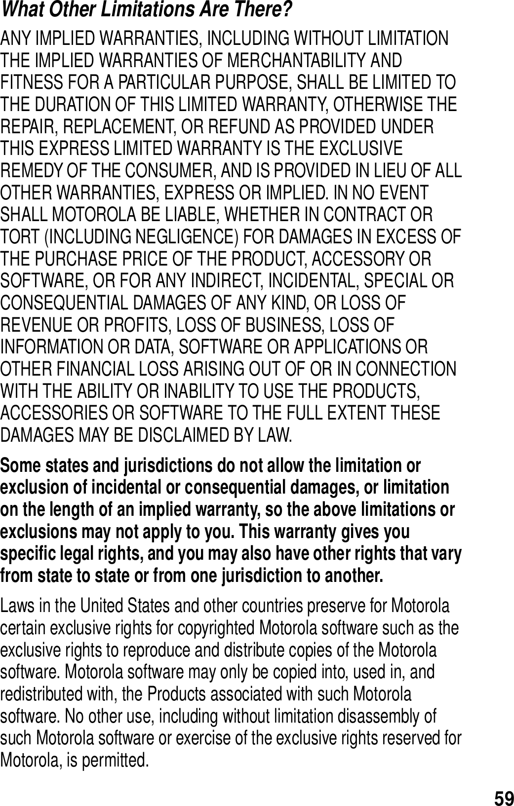 59What Other Limitations Are There? ANY IMPLIED WARRANTIES, INCLUDING WITHOUT LIMITATION THE IMPLIED WARRANTIES OF MERCHANTABILITY AND FITNESS FOR A PARTICULAR PURPOSE, SHALL BE LIMITED TO THE DURATION OF THIS LIMITED WARRANTY, OTHERWISE THE REPAIR, REPLACEMENT, OR REFUND AS PROVIDED UNDER THIS EXPRESS LIMITED WARRANTY IS THE EXCLUSIVE REMEDY OF THE CONSUMER, AND IS PROVIDED IN LIEU OF ALL OTHER WARRANTIES, EXPRESS OR IMPLIED. IN NO EVENT SHALL MOTOROLA BE LIABLE, WHETHER IN CONTRACT OR TORT (INCLUDING NEGLIGENCE) FOR DAMAGES IN EXCESS OF THE PURCHASE PRICE OF THE PRODUCT, ACCESSORY OR SOFTWARE, OR FOR ANY INDIRECT, INCIDENTAL, SPECIAL OR CONSEQUENTIAL DAMAGES OF ANY KIND, OR LOSS OF REVENUE OR PROFITS, LOSS OF BUSINESS, LOSS OF INFORMATION OR DATA, SOFTWARE OR APPLICATIONS OR OTHER FINANCIAL LOSS ARISING OUT OF OR IN CONNECTION WITH THE ABILITY OR INABILITY TO USE THE PRODUCTS, ACCESSORIES OR SOFTWARE TO THE FULL EXTENT THESE DAMAGES MAY BE DISCLAIMED BY LAW.Some states and jurisdictions do not allow the limitation or exclusion of incidental or consequential damages, or limitation on the length of an implied warranty, so the above limitations or exclusions may not apply to you. This warranty gives you specific legal rights, and you may also have other rights that vary from state to state or from one jurisdiction to another.Laws in the United States and other countries preserve for Motorola certain exclusive rights for copyrighted Motorola software such as the exclusive rights to reproduce and distribute copies of the Motorola software. Motorola software may only be copied into, used in, and redistributed with, the Products associated with such Motorola software. No other use, including without limitation disassembly of such Motorola software or exercise of the exclusive rights reserved for Motorola, is permitted. 