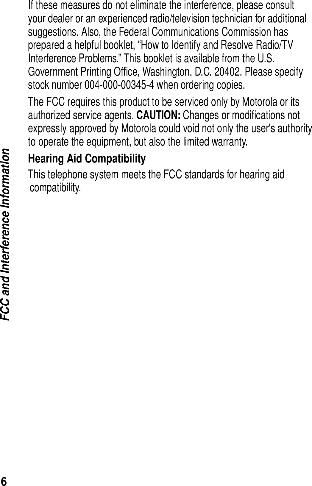 6FCC and Interference InformationIf these measures do not eliminate the interference, please consult your dealer or an experienced radio/television technician for additional suggestions. Also, the Federal Communications Commission has prepared a helpful booklet, &ldquo;How to Identify and Resolve Radio/TV Interference Problems.&rdquo; This booklet is available from the U.S. Government Printing Office, Washington, D.C. 20402. Please specify stock number 004-000-00345-4 when ordering copies.The FCC requires this product to be serviced only by Motorola or its authorized service agents. CAUTION: Changes or modifications not  expressly approved by Motorola could void not only the user's authority to operate the equipment, but also the limited warranty.Hearing Aid CompatibilityThis telephone system meets the FCC standards for hearing aid compatibility. 