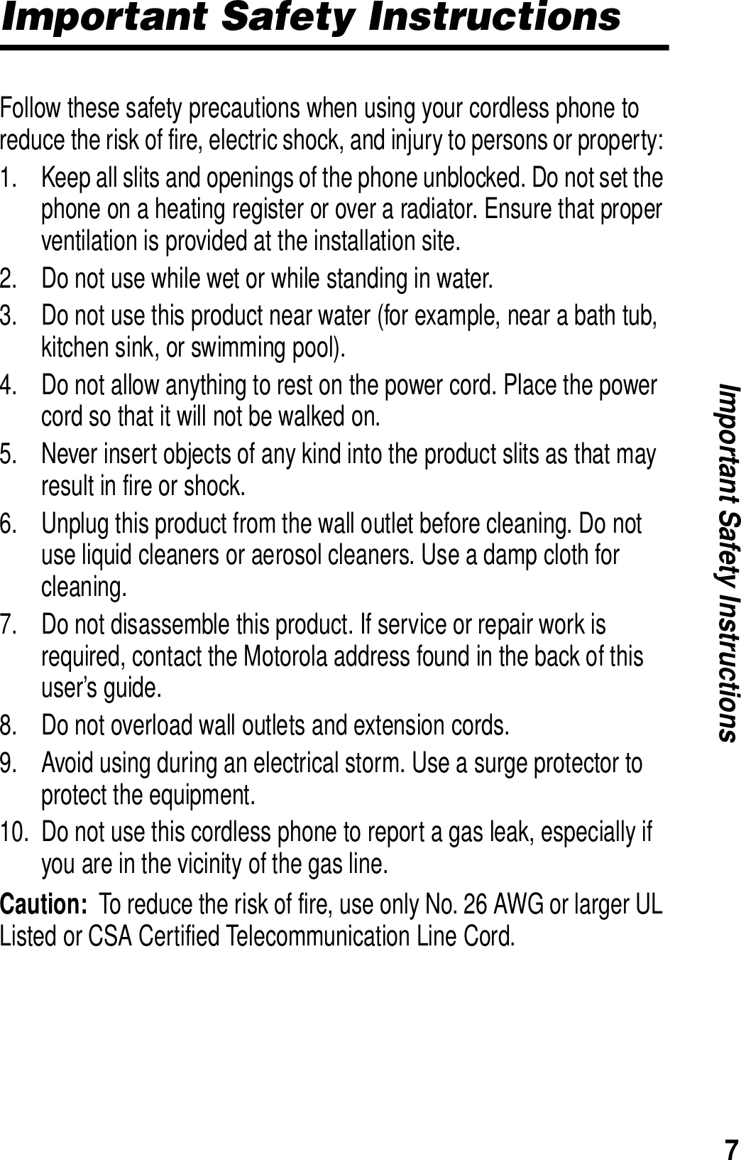7Important Safety InstructionsImportant Safety InstructionsFollow these safety precautions when using your cordless phone to reduce the risk of fire, electric shock, and injury to persons or property: 1. Keep all slits and openings of the phone unblocked. Do not set the phone on a heating register or over a radiator. Ensure that proper ventilation is provided at the installation site. 2. Do not use while wet or while standing in water. 3. Do not use this product near water (for example, near a bath tub, kitchen sink, or swimming pool). 4. Do not allow anything to rest on the power cord. Place the power cord so that it will not be walked on.   5. Never insert objects of any kind into the product slits as that may result in fire or shock. 6. Unplug this product from the wall outlet before cleaning. Do not use liquid cleaners or aerosol cleaners. Use a damp cloth for cleaning. 7. Do not disassemble this product. If service or repair work is required, contact the Motorola address found in the back of this user&rsquo;s guide. 8. Do not overload wall outlets and extension cords. 9. Avoid using during an electrical storm. Use a surge protector to protect the equipment. 10. Do not use this cordless phone to report a gas leak, especially if you are in the vicinity of the gas line.Caution:  To reduce the risk of fire, use only No. 26 AWG or larger UL Listed or CSA Certified Telecommunication Line Cord.