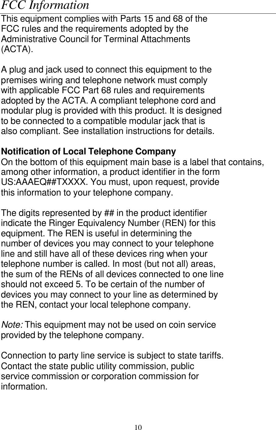   10 FCC Information This equipment complies with Parts 15 and 68 of the FCC rules and the requirements adopted by the Administrative Council for Terminal Attachments (ACTA).  A plug and jack used to connect this equipment to the premises wiring and telephone network must comply with applicable FCC Part 68 rules and requirements adopted by the ACTA. A compliant telephone cord and modular plug is provided with this product. It is designed to be connected to a compatible modular jack that is also compliant. See installation instructions for details.  Notification of Local Telephone Company On the bottom of this equipment main base is a label that contains, among other information, a product identifier in the form US:AAAEQ##TXXXX. You must, upon request, provide this information to your telephone company.  The digits represented by ## in the product identifier indicate the Ringer Equivalency Number (REN) for this equipment. The REN is useful in determining the number of devices you may connect to your telephone line and still have all of these devices ring when your telephone number is called. In most (but not all) areas, the sum of the RENs of all devices connected to one line should not exceed 5. To be certain of the number of devices you may connect to your line as determined by the REN, contact your local telephone company.  Note: This equipment may not be used on coin service provided by the telephone company.  Connection to party line service is subject to state tariffs. Contact the state public utility commission, public service commission or corporation commission for information.  