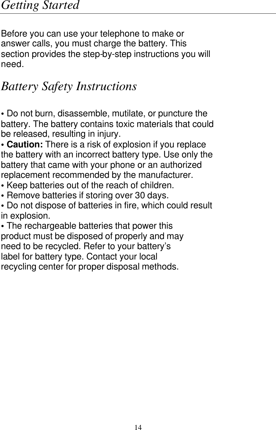   14 Getting Started  Before you can use your telephone to make or answer calls, you must charge the battery. This section provides the step-by-step instructions you will need.  Battery Safety Instructions  &bull; Do not burn, disassemble, mutilate, or puncture the battery. The battery contains toxic materials that could be released, resulting in injury. &bull; Caution: There is a risk of explosion if you replace the battery with an incorrect battery type. Use only the battery that came with your phone or an authorized replacement recommended by the manufacturer. &bull; Keep batteries out of the reach of children. &bull; Remove batteries if storing over 30 days. &bull; Do not dispose of batteries in fire, which could result in explosion. &bull; The rechargeable batteries that power this product must be disposed of properly and may need to be recycled. Refer to your battery&rsquo;s label for battery type. Contact your local recycling center for proper disposal methods.  