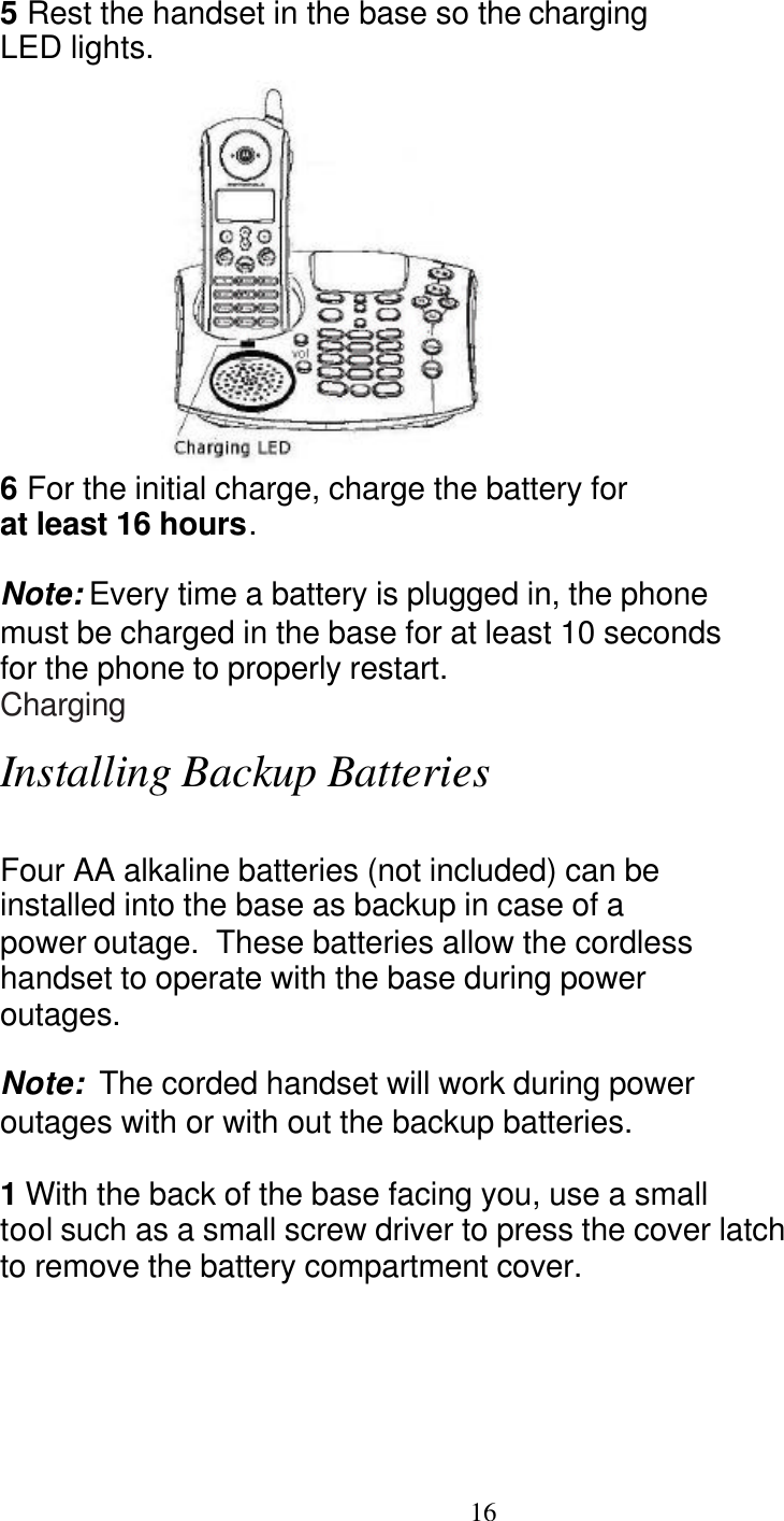   16 5 Rest the handset in the base so the charging LED lights.  6 For the initial charge, charge the battery for at least 16 hours.  Note: Every time a battery is plugged in, the phone must be charged in the base for at least 10 seconds for the phone to properly restart. Charging  Installing Backup Batteries  Four AA alkaline batteries (not included) can be installed into the base as backup in case of a power outage.  These batteries allow the cordless  handset to operate with the base during power  outages.    Note:  The corded handset will work during power  outages with or with out the backup batteries.  1 With the back of the base facing you, use a small  tool such as a small screw driver to press the cover latch  to remove the battery compartment cover. 
