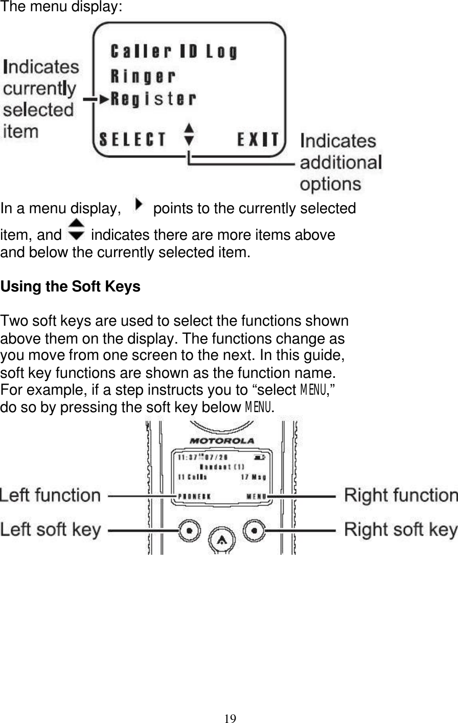   19 The menu display:  In a menu display,    points to the currently selected item, and   indicates there are more items above and below the currently selected item.  Using the Soft Keys  Two soft keys are used to select the functions shown above them on the display. The functions change as you move from one screen to the next. In this guide, soft key functions are shown as the function name. For example, if a step instructs you to &ldquo;select MENU,&rdquo; do so by pressing the soft key below MENU.  