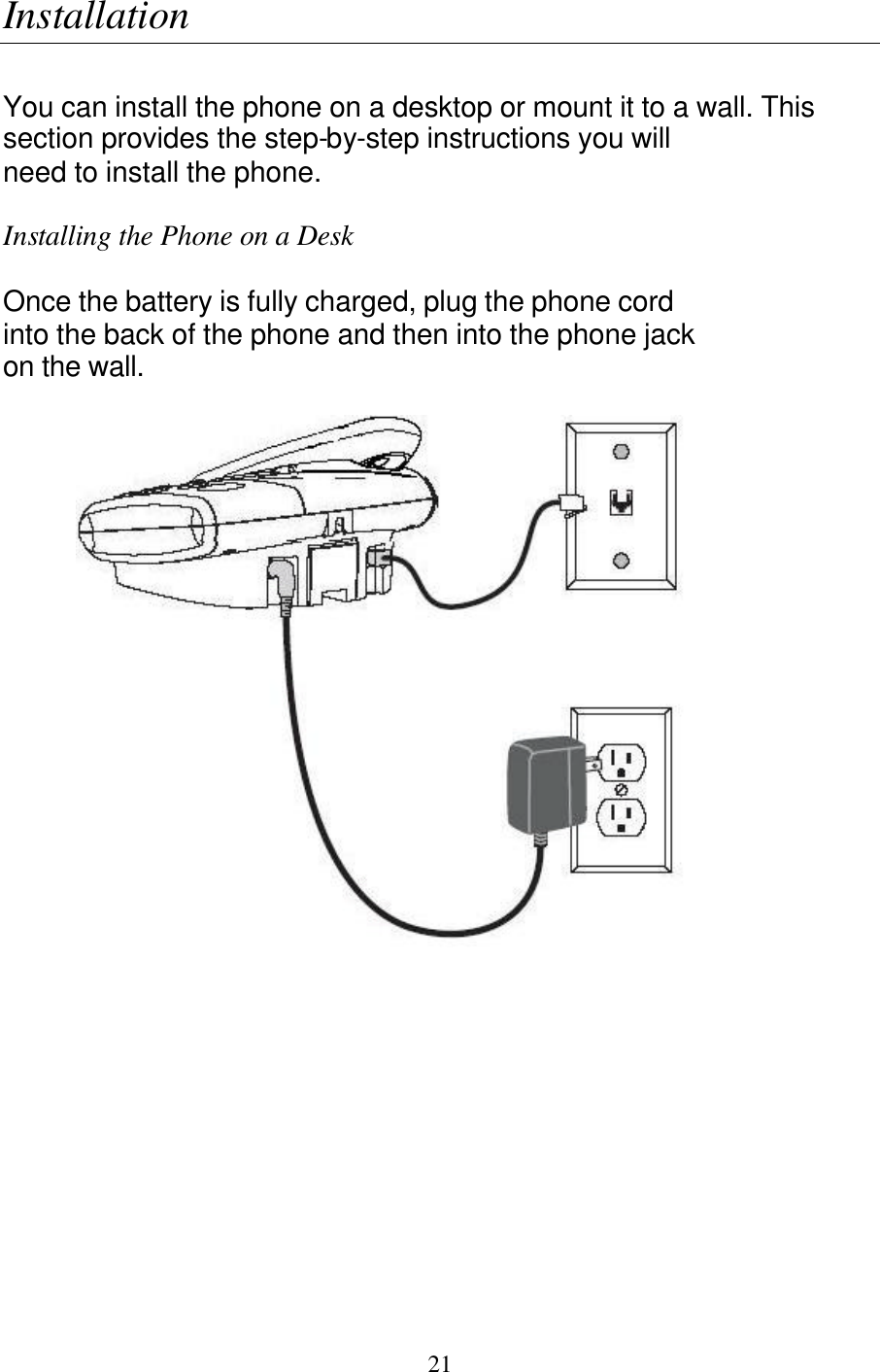   21 Installation  You can install the phone on a desktop or mount it to a wall. This section provides the step-by-step instructions you will need to install the phone.  Installing the Phone on a Desk  Once the battery is fully charged, plug the phone cord into the back of the phone and then into the phone jack on the wall.   