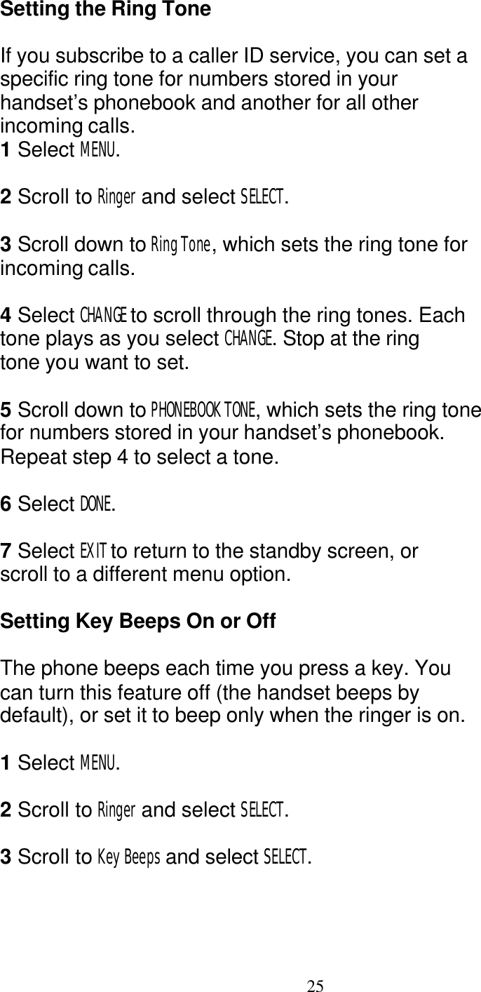   25 Setting the Ring Tone  If you subscribe to a caller ID service, you can set a specific ring tone for numbers stored in your handset&rsquo;s phonebook and another for all other incoming calls. 1 Select MENU.  2 Scroll to Ringer and select SELECT.  3 Scroll down to Ring Tone, which sets the ring tone for incoming calls.  4 Select CHANGE to scroll through the ring tones. Each tone plays as you select CHANGE. Stop at the ring tone you want to set.  5 Scroll down to PHONEBOOK TONE, which sets the ring tone for numbers stored in your handset&rsquo;s phonebook. Repeat step 4 to select a tone.  6 Select DONE.  7 Select EXIT to return to the standby screen, or scroll to a different menu option.  Setting Key Beeps On or Off  The phone beeps each time you press a key. You can turn this feature off (the handset beeps by default), or set it to beep only when the ringer is on.  1 Select MENU.  2 Scroll to Ringer and select SELECT.  3 Scroll to Key Beeps and select SELECT. 