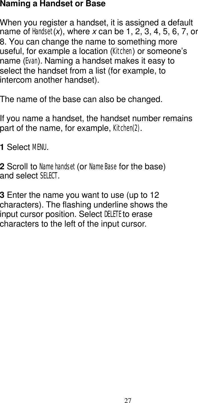   27 Naming a Handset or Base  When you register a handset, it is assigned a default name of Handset(x), where x can be 1, 2, 3, 4, 5, 6, 7, or 8. You can change the name to something more useful, for example a location (Kitchen) or someone&rsquo;s name (Evan). Naming a handset makes it easy to select the handset from a list (for example, to intercom another handset).  The name of the base can also be changed.  If you name a handset, the handset number remains part of the name, for example, Kitchen(2).  1 Select MENU.  2 Scroll to Name handset (or Name Base for the base)  and select SELECT.  3 Enter the name you want to use (up to 12 characters). The flashing underline shows the input cursor position. Select DELETE to erase characters to the left of the input cursor. 