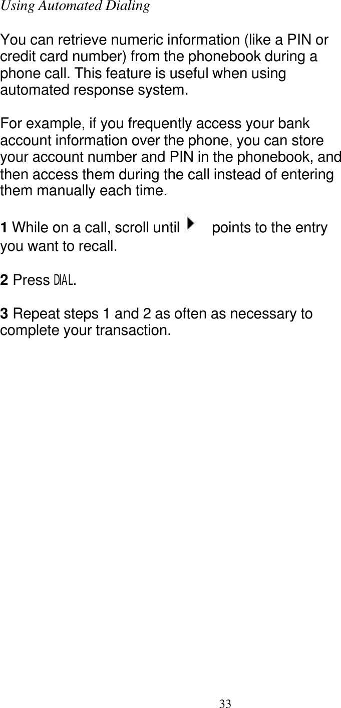   33 Using Automated Dialing  You can retrieve numeric information (like a PIN or credit card number) from the phonebook during a phone call. This feature is useful when using automated response system.  For example, if you frequently access your bank account information over the phone, you can store your account number and PIN in the phonebook, and then access them during the call instead of entering them manually each time.  1 While on a call, scroll until    points to the entry you want to recall.  2 Press DIAL.  3 Repeat steps 1 and 2 as often as necessary to complete your transaction. 