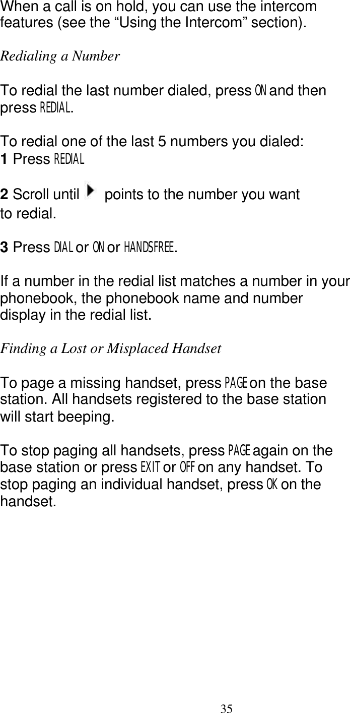   35 When a call is on hold, you can use the intercom features (see the &ldquo;Using the Intercom&rdquo; section).  Redialing a Number  To redial the last number dialed, press ON and then press REDIAL.  To redial one of the last 5 numbers you dialed: 1 Press REDIAL  2 Scroll until   points to the number you want to redial.  3 Press DIAL or ON or HANDSFREE.  If a number in the redial list matches a number in your phonebook, the phonebook name and number display in the redial list.  Finding a Lost or Misplaced Handset  To page a missing handset, press PAGE on the base station. All handsets registered to the base station will start beeping.  To stop paging all handsets, press PAGE again on the base station or press EXIT or OFF on any handset. To stop paging an individual handset, press OK on the handset. 