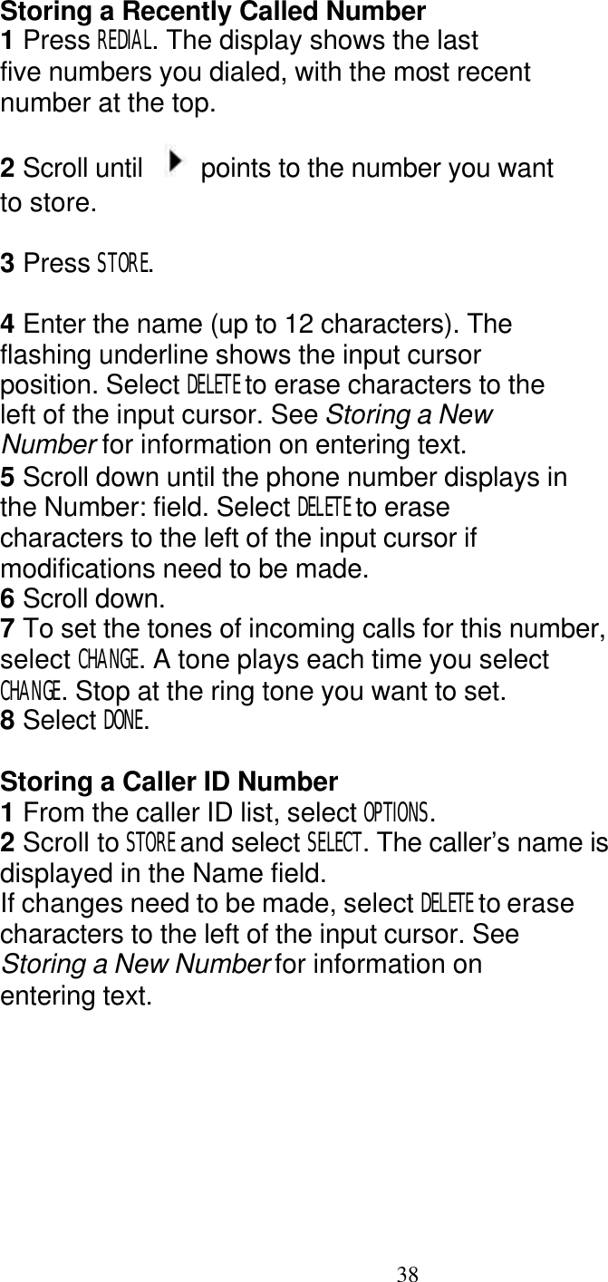   38 Storing a Recently Called Number 1 Press REDIAL. The display shows the last five numbers you dialed, with the most recent number at the top.  2 Scroll until    points to the number you want to store.  3 Press STORE.  4 Enter the name (up to 12 characters). The flashing underline shows the input cursor position. Select DELETE to erase characters to the left of the input cursor. See Storing a New Number for information on entering text. 5 Scroll down until the phone number displays in the Number: field. Select DELETE to erase characters to the left of the input cursor if modifications need to be made. 6 Scroll down. 7 To set the tones of incoming calls for this number, select CHANGE. A tone plays each time you select CHANGE. Stop at the ring tone you want to set. 8 Select DONE.  Storing a Caller ID Number 1 From the caller ID list, select OPTIONS. 2 Scroll to STORE and select SELECT. The caller&rsquo;s name is displayed in the Name field. If changes need to be made, select DELETE to erase characters to the left of the input cursor. See Storing a New Number for information on entering text. 