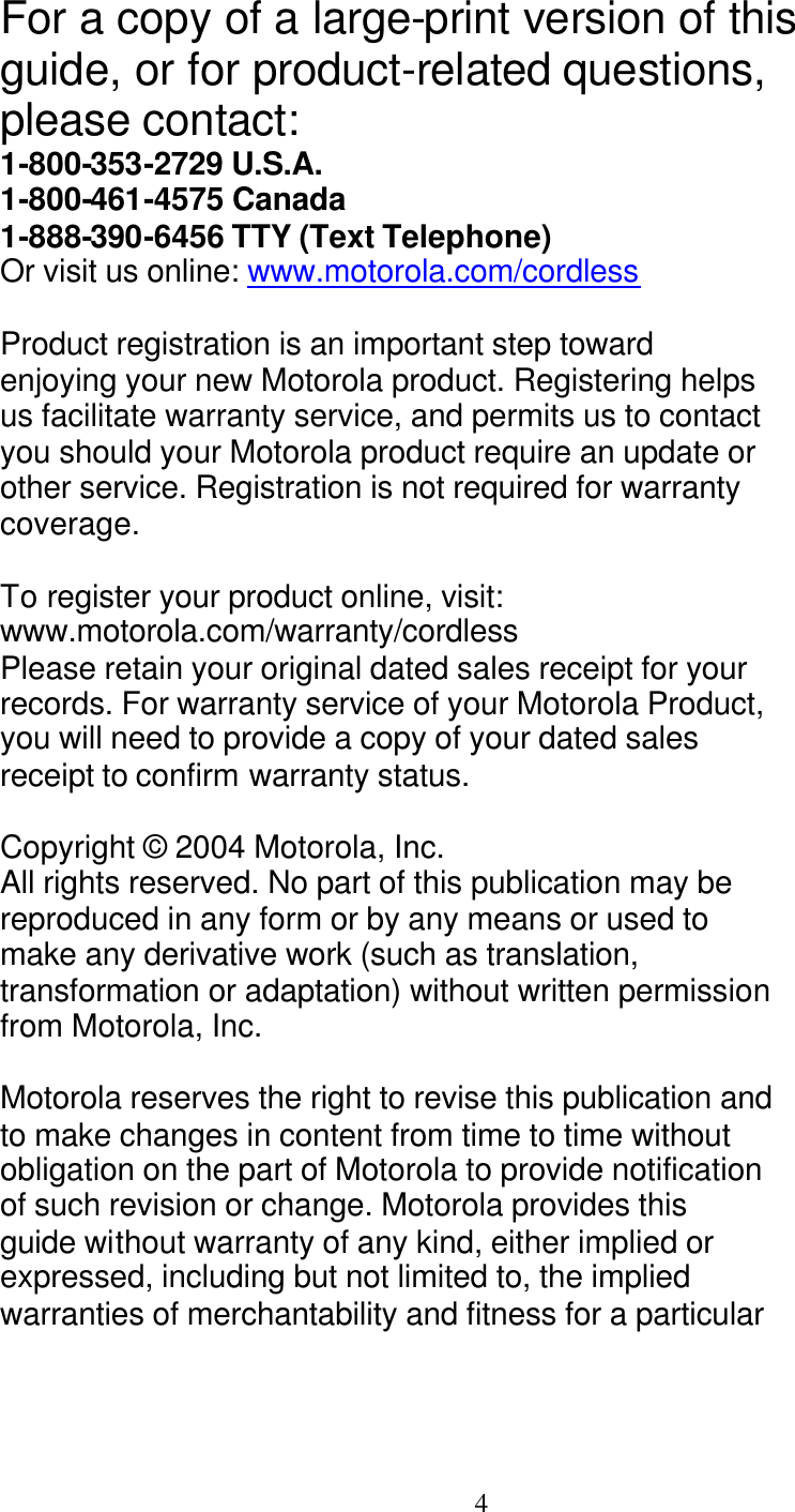   4 For a copy of a large-print version of this guide, or for product-related questions, please contact: 1-800-353-2729 U.S.A. 1-800-461-4575 Canada 1-888-390-6456 TTY (Text Telephone) Or visit us online: www.motorola.com/cordless  Product registration is an important step toward enjoying your new Motorola product. Registering helps us facilitate warranty service, and permits us to contact you should your Motorola product require an update or other service. Registration is not required for warranty coverage.  To register your product online, visit: www.motorola.com/warranty/cordless Please retain your original dated sales receipt for your records. For warranty service of your Motorola Product, you will need to provide a copy of your dated sales receipt to confirm warranty status.  Copyright &copy; 2004 Motorola, Inc. All rights reserved. No part of this publication may be reproduced in any form or by any means or used to make any derivative work (such as translation, transformation or adaptation) without written permission from Motorola, Inc.  Motorola reserves the right to revise this publication and to make changes in content from time to time without obligation on the part of Motorola to provide notification of such revision or change. Motorola provides this guide without warranty of any kind, either implied or expressed, including but not limited to, the implied warranties of merchantability and fitness for a particular 