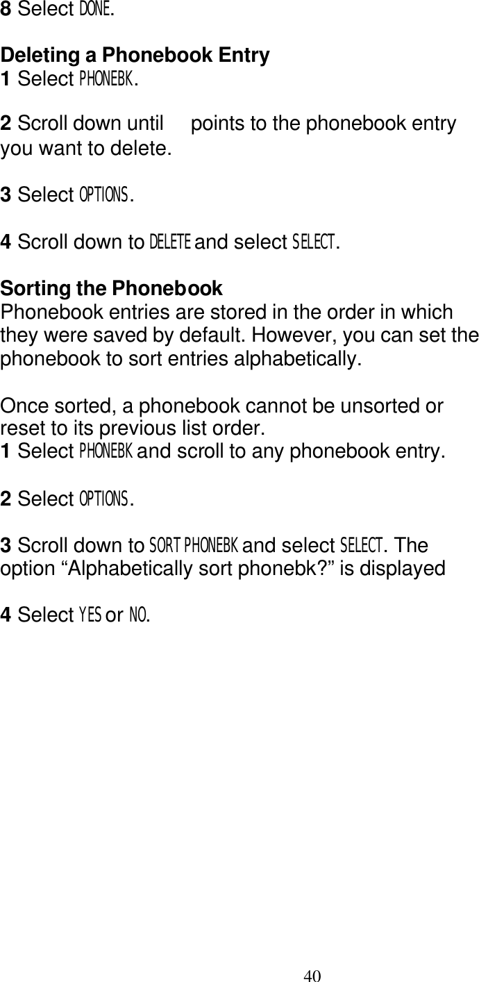   40 8 Select DONE.  Deleting a Phonebook Entry 1 Select PHONEBK.  2 Scroll down until   points to the phonebook entry you want to delete.  3 Select OPTIONS.  4 Scroll down to DELETE and select SELECT.  Sorting the Phonebook Phonebook entries are stored in the order in which they were saved by default. However, you can set the phonebook to sort entries alphabetically.  Once sorted, a phonebook cannot be unsorted or reset to its previous list order. 1 Select PHONEBK and scroll to any phonebook entry.  2 Select OPTIONS.  3 Scroll down to SORT PHONEBK and select SELECT. The option &ldquo;Alphabetically sort phonebk?&rdquo; is displayed  4 Select YES or NO.  