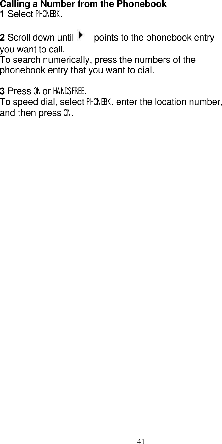   41 Calling a Number from the Phonebook 1 Select PHONEBK.  2 Scroll down until    points to the phonebook entry you want to call. To search numerically, press the numbers of the phonebook entry that you want to dial.  3 Press ON or HANDSFREE. To speed dial, select PHONEBK, enter the location number, and then press ON. 