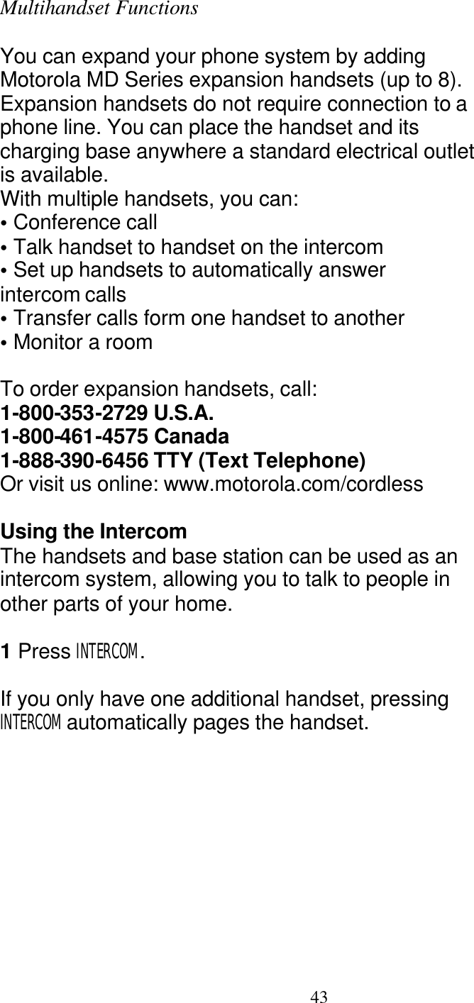   43 Multihandset Functions  You can expand your phone system by adding Motorola MD Series expansion handsets (up to 8). Expansion handsets do not require connection to a phone line. You can place the handset and its charging base anywhere a standard electrical outlet is available. With multiple handsets, you can: &bull; Conference call &bull; Talk handset to handset on the intercom &bull; Set up handsets to automatically answer intercom calls &bull; Transfer calls form one handset to another &bull; Monitor a room  To order expansion handsets, call: 1-800-353-2729 U.S.A. 1-800-461-4575 Canada 1-888-390-6456 TTY (Text Telephone) Or visit us online: www.motorola.com/cordless  Using the Intercom The handsets and base station can be used as an intercom system, allowing you to talk to people in other parts of your home.  1 Press INTERCOM.  If you only have one additional handset, pressing INTERCOM automatically pages the handset. 