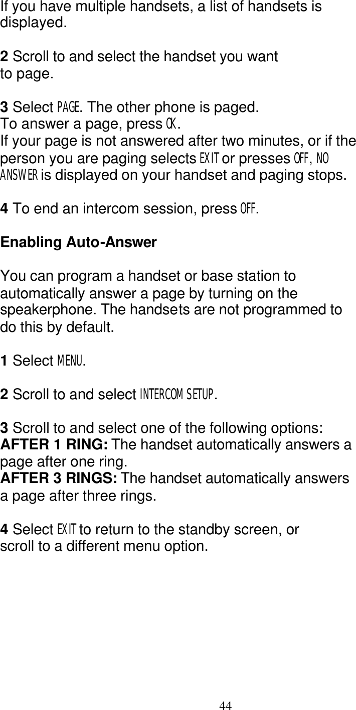   44 If you have multiple handsets, a list of handsets is displayed.  2 Scroll to and select the handset you want to page.  3 Select PAGE. The other phone is paged. To answer a page, press OK. If your page is not answered after two minutes, or if the person you are paging selects EXIT or presses OFF, NO ANSWER is displayed on your handset and paging stops.  4 To end an intercom session, press OFF.  Enabling Auto-Answer  You can program a handset or base station to automatically answer a page by turning on the speakerphone. The handsets are not programmed to do this by default.  1 Select MENU.  2 Scroll to and select INTERCOM SETUP.  3 Scroll to and select one of the following options: AFTER 1 RING: The handset automatically answers a page after one ring. AFTER 3 RINGS: The handset automatically answers a page after three rings.  4 Select EXIT to return to the standby screen, or scroll to a different menu option. 