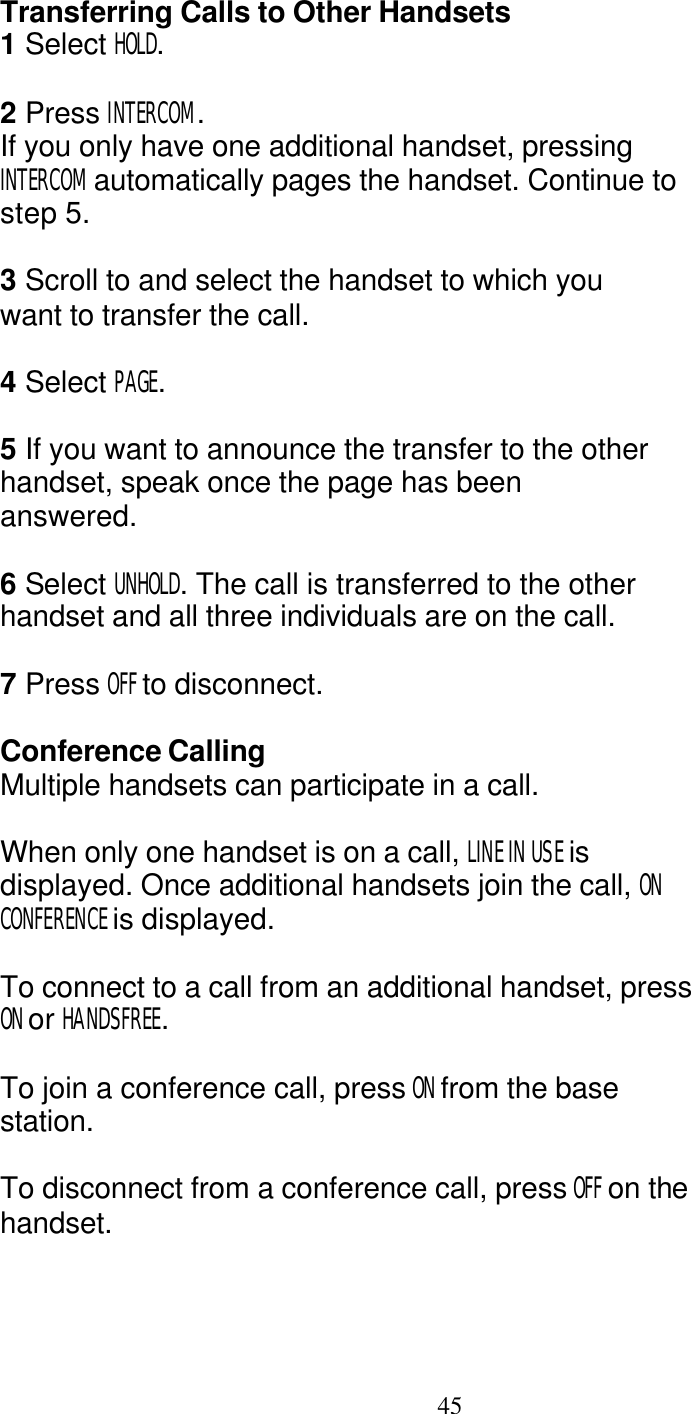   45 Transferring Calls to Other Handsets 1 Select HOLD.  2 Press INTERCOM. If you only have one additional handset, pressing INTERCOM automatically pages the handset. Continue to step 5.  3 Scroll to and select the handset to which you want to transfer the call.  4 Select PAGE.  5 If you want to announce the transfer to the other handset, speak once the page has been answered.  6 Select UNHOLD. The call is transferred to the other handset and all three individuals are on the call.  7 Press OFF to disconnect.  Conference Calling Multiple handsets can participate in a call.  When only one handset is on a call, LINE IN USE is displayed. Once additional handsets join the call, ON CONFERENCE is displayed.  To connect to a call from an additional handset, press ON or HANDSFREE.  To join a conference call, press ON from the base station.  To disconnect from a conference call, press OFF on the handset. 