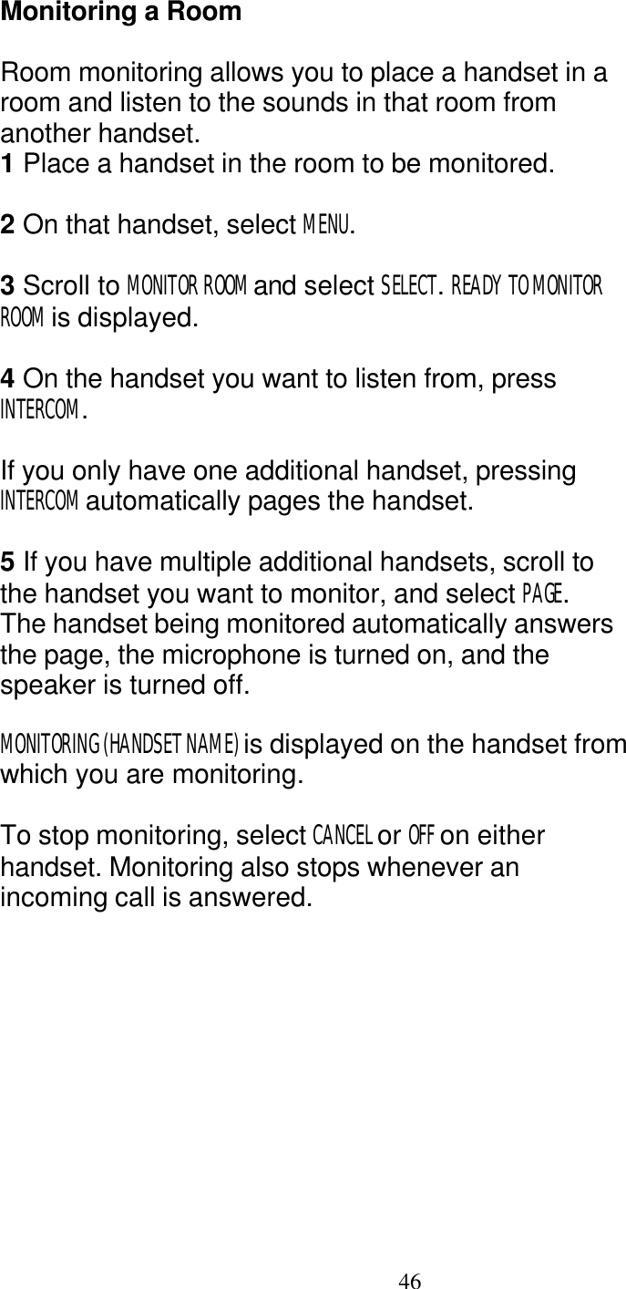   46 Monitoring a Room  Room monitoring allows you to place a handset in a room and listen to the sounds in that room from another handset. 1 Place a handset in the room to be monitored.  2 On that handset, select MENU.  3 Scroll to MONITOR ROOM and select SELECT. READY TO MONITOR ROOM is displayed.  4 On the handset you want to listen from, press INTERCOM.  If you only have one additional handset, pressing INTERCOM automatically pages the handset.  5 If you have multiple additional handsets, scroll to the handset you want to monitor, and select PAGE. The handset being monitored automatically answers the page, the microphone is turned on, and the speaker is turned off.  MONITORING (HANDSET NAME) is displayed on the handset from which you are monitoring.  To stop monitoring, select CANCEL or OFF on either handset. Monitoring also stops whenever an incoming call is answered. 