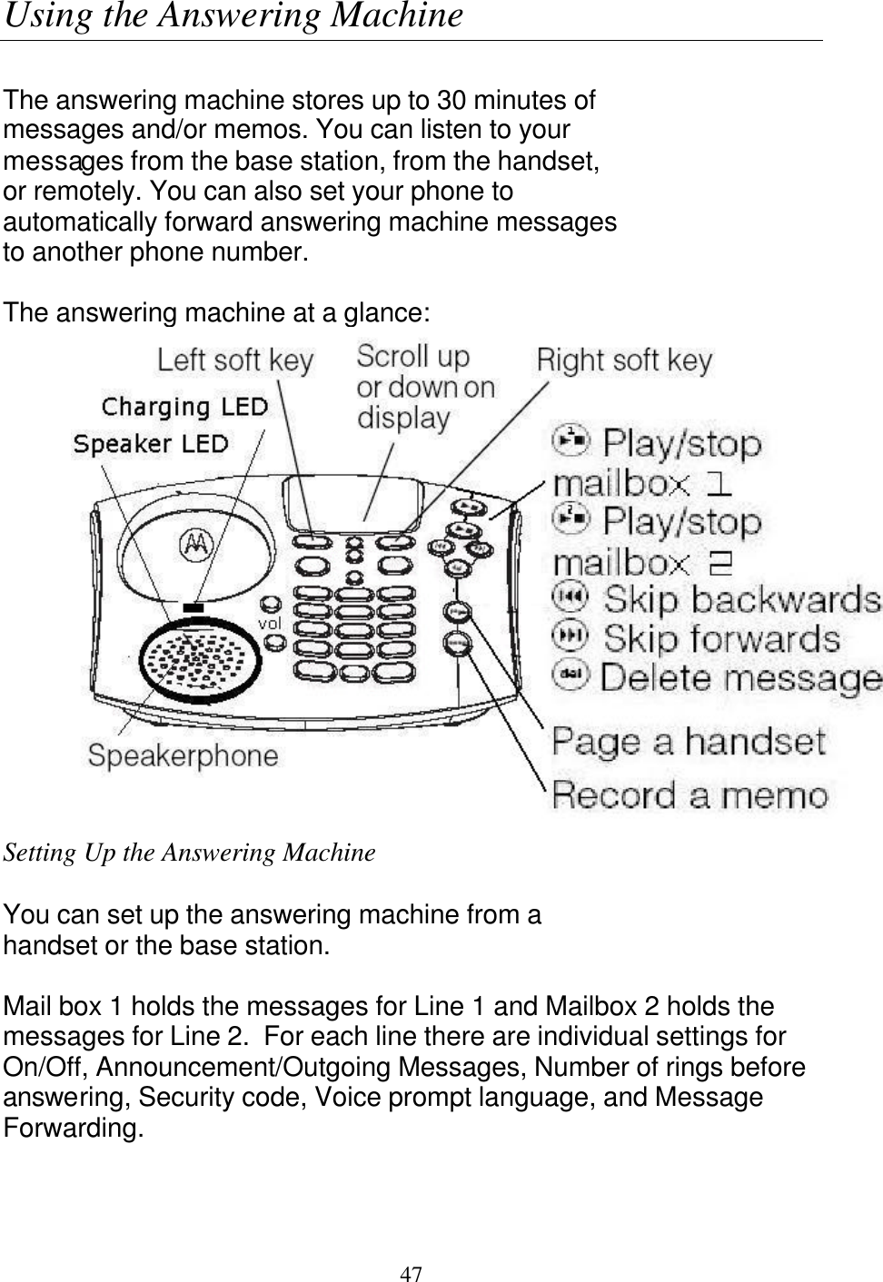   47 Using the Answering Machine  The answering machine stores up to 30 minutes of messages and/or memos. You can listen to your messages from the base station, from the handset, or remotely. You can also set your phone to automatically forward answering machine messages to another phone number.  The answering machine at a glance:  Setting Up the Answering Machine  You can set up the answering machine from a handset or the base station.  Mail box 1 holds the messages for Line 1 and Mailbox 2 holds the messages for Line 2.  For each line there are individual settings for On/Off, Announcement/Outgoing Messages, Number of rings before answering, Security code, Voice prompt language, and Message Forwarding.  