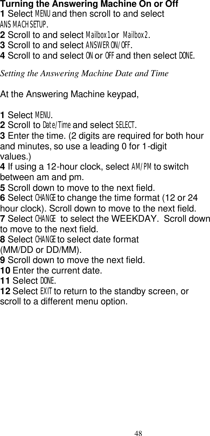   48 Turning the Answering Machine On or Off 1 Select MENU and then scroll to and select ANS MACH SETUP. 2 Scroll to and select Mailbox1 or  Mailbox2. 3 Scroll to and select ANSWER ON/OFF. 4 Scroll to and select ON or OFF and then select DONE.  Setting the Answering Machine Date and Time  At the Answering Machine keypad,  1 Select MENU. 2 Scroll to Date/Time and select SELECT. 3 Enter the time. (2 digits are required for both hour and minutes, so use a leading 0 for 1-digit values.) 4 If using a 12-hour clock, select AM/PM to switch between am and pm. 5 Scroll down to move to the next field. 6 Select CHANGE to change the time format (12 or 24 hour clock). Scroll down to move to the next field. 7 Select CHANGE  to select the WEEKDAY.  Scroll down  to move to the next field. 8 Select CHANGE to select date format (MM/DD or DD/MM). 9 Scroll down to move the next field. 10 Enter the current date. 11 Select DONE. 12 Select EXIT to return to the standby screen, or scroll to a different menu option. 