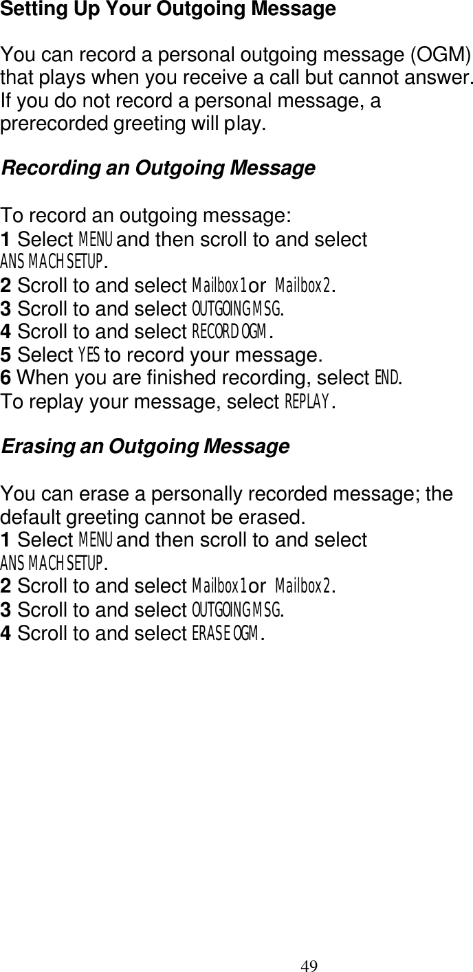   49 Setting Up Your Outgoing Message  You can record a personal outgoing message (OGM) that plays when you receive a call but cannot answer. If you do not record a personal message, a prerecorded greeting will play.  Recording an Outgoing Message  To record an outgoing message: 1 Select MENU and then scroll to and select ANS MACH SETUP. 2 Scroll to and select Mailbox1 or  Mailbox2. 3 Scroll to and select OUTGOING MSG. 4 Scroll to and select RECORD OGM. 5 Select YES to record your message. 6 When you are finished recording, select END. To replay your message, select REPLAY.  Erasing an Outgoing Message  You can erase a personally recorded message; the default greeting cannot be erased. 1 Select MENU and then scroll to and select ANS MACH SETUP. 2 Scroll to and select Mailbox1 or  Mailbox2. 3 Scroll to and select OUTGOING MSG. 4 Scroll to and select ERASE OGM. 