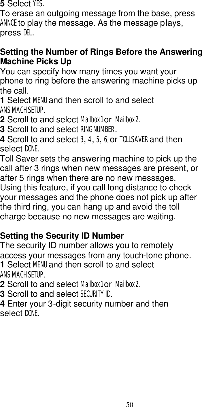   50 5 Select YES. To erase an outgoing message from the base, press ANNCE to play the message. As the message plays, press DEL.  Setting the Number of Rings Before the Answering Machine Picks Up You can specify how many times you want your phone to ring before the answering machine picks up the call. 1 Select MENU and then scroll to and select ANS MACH SETUP. 2 Scroll to and select Mailbox1 or  Mailbox2. 3 Scroll to and select RING NUMBER. 4 Scroll to and select 3, 4, 5, 6, or TOLLSAVER and then select DONE. Toll Saver sets the answering machine to pick up the call after 3 rings when new messages are present, or after 5 rings when there are no new messages. Using this feature, if you call long distance to check your messages and the phone does not pick up after the third ring, you can hang up and avoid the toll charge because no new messages are waiting.  Setting the Security ID Number The security ID number allows you to remotely access your messages from any touch-tone phone. 1 Select MENU and then scroll to and select ANS MACH SETUP. 2 Scroll to and select Mailbox1 or  Mailbox2. 3 Scroll to and select SECURITY ID. 4 Enter your 3-digit security number and then select DONE. 