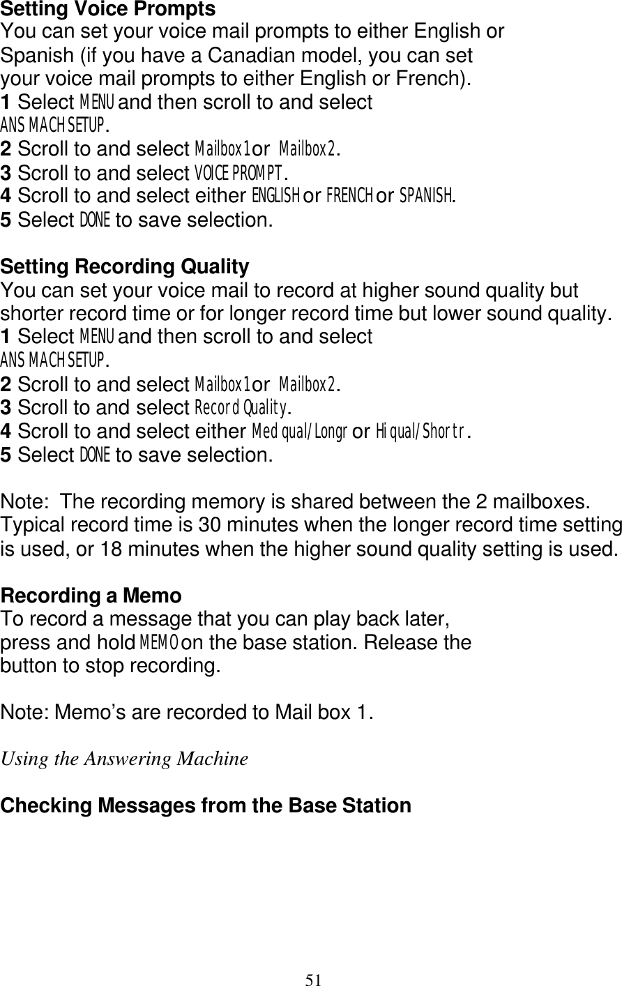   51 Setting Voice Prompts You can set your voice mail prompts to either English or  Spanish (if you have a Canadian model, you can set your voice mail prompts to either English or French). 1 Select MENU and then scroll to and select ANS MACH SETUP. 2 Scroll to and select Mailbox1 or  Mailbox2. 3 Scroll to and select VOICE PROMPT. 4 Scroll to and select either ENGLISH or FRENCH or SPANISH. 5 Select DONE to save selection.  Setting Recording Quality You can set your voice mail to record at higher sound quality but shorter record time or for longer record time but lower sound quality.   1 Select MENU and then scroll to and select ANS MACH SETUP. 2 Scroll to and select Mailbox1 or  Mailbox2. 3 Scroll to and select Record Quality. 4 Scroll to and select either Med qual/Longr or Hi qual/Shortr. 5 Select DONE to save selection.  Note:  The recording memory is shared between the 2 mailboxes.  Typical record time is 30 minutes when the longer record time setting is used, or 18 minutes when the higher sound quality setting is used.  Recording a Memo To record a message that you can play back later, press and hold MEMO on the base station. Release the button to stop recording.  Note: Memo&rsquo;s are recorded to Mail box 1.  Using the Answering Machine  Checking Messages from the Base Station 