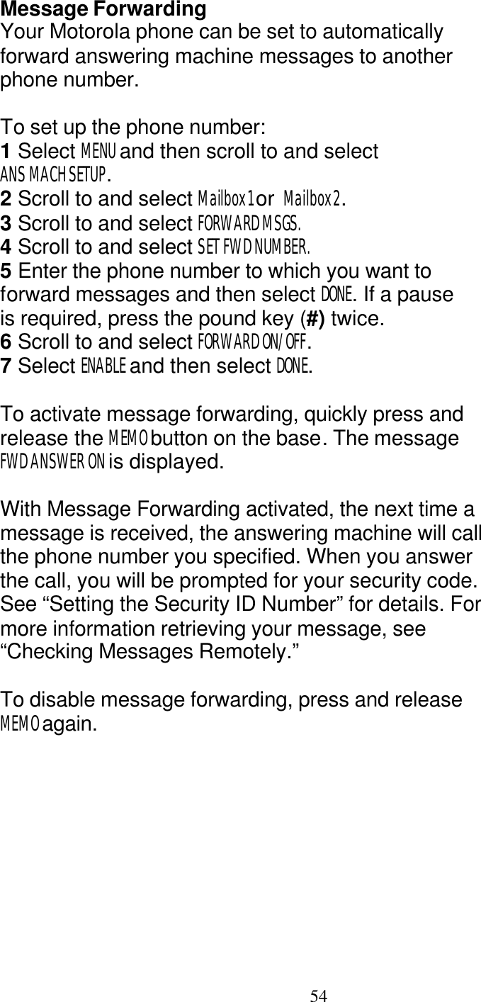   54 Message Forwarding Your Motorola phone can be set to automatically forward answering machine messages to another phone number.  To set up the phone number: 1 Select MENU and then scroll to and select ANS MACH SETUP. 2 Scroll to and select Mailbox1 or  Mailbox2. 3 Scroll to and select FORWARD MSGS. 4 Scroll to and select SET FWD NUMBER. 5 Enter the phone number to which you want to forward messages and then select DONE. If a pause is required, press the pound key (#) twice. 6 Scroll to and select FORWARD ON/OFF. 7 Select ENABLE and then select DONE.  To activate message forwarding, quickly press and release the MEMO button on the base. The message FWD ANSWER ON is displayed.  With Message Forwarding activated, the next time a message is received, the answering machine will call the phone number you specified. When you answer the call, you will be prompted for your security code. See &ldquo;Setting the Security ID Number&rdquo; for details. For more information retrieving your message, see &ldquo;Checking Messages Remotely.&rdquo;  To disable message forwarding, press and release MEMO again. 