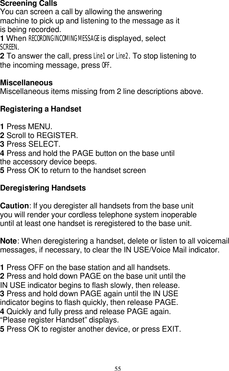   55 Screening Calls You can screen a call by allowing the answering machine to pick up and listening to the message as it is being recorded. 1 When RECORDING INCOMING MESSAGE is displayed, select SCREEN. 2 To answer the call, press Line1  or Line2. To stop listening to the incoming message, press OFF.  Miscellaneous Miscellaneous items missing from 2 line descriptions above.  Registering a Handset  1 Press MENU. 2 Scroll to REGISTER. 3 Press SELECT. 4 Press and hold the PAGE button on the base until the accessory device beeps. 5 Press OK to return to the handset screen  Deregistering Handsets  Caution: If you deregister all handsets from the base unit you will render your cordless telephone system inoperable until at least one handset is reregistered to the base unit.  Note: When deregistering a handset, delete or listen to all voicemail messages, if necessary, to clear the IN USE/Voice Mail indicator.  1 Press OFF on the base station and all handsets.   2 Press and hold down PAGE on the base unit until the IN USE indicator begins to flash slowly, then release. 3 Press and hold down PAGE again until the IN USE indicator begins to flash quickly, then release PAGE. 4 Quickly and fully press and release PAGE again. &ldquo;Please register Handset&rdquo; displays. 5 Press OK to register another device, or press EXIT.   