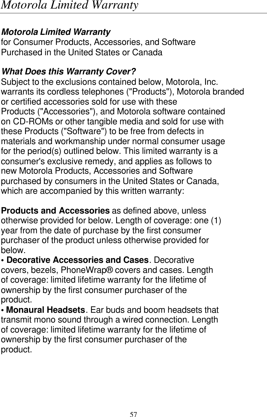   57 Motorola Limited Warranty  Motorola Limited Warranty for Consumer Products, Accessories, and Software Purchased in the United States or Canada  What Does this Warranty Cover? Subject to the exclusions contained below, Motorola, Inc. warrants its cordless telephones ("Products"), Motorola branded or certified accessories sold for use with these Products ("Accessories"), and Motorola software contained on CD-ROMs or other tangible media and sold for use with these Products ("Software") to be free from defects in materials and workmanship under normal consumer usage for the period(s) outlined below. This limited warranty is a consumer's exclusive remedy, and applies as follows to new Motorola Products, Accessories and Software purchased by consumers in the United States or Canada, which are accompanied by this written warranty:  Products and Accessories as defined above, unless otherwise provided for below. Length of coverage: one (1) year from the date of purchase by the first consumer purchaser of the product unless otherwise provided for below. &bull; Decorative Accessories and Cases. Decorative covers, bezels, PhoneWrap&reg; covers and cases. Length of coverage: limited lifetime warranty for the lifetime of ownership by the first consumer purchaser of the product. &bull; Monaural Headsets. Ear buds and boom headsets that transmit mono sound through a wired connection. Length of coverage: limited lifetime warranty for the lifetime of ownership by the first consumer purchaser of the product. 