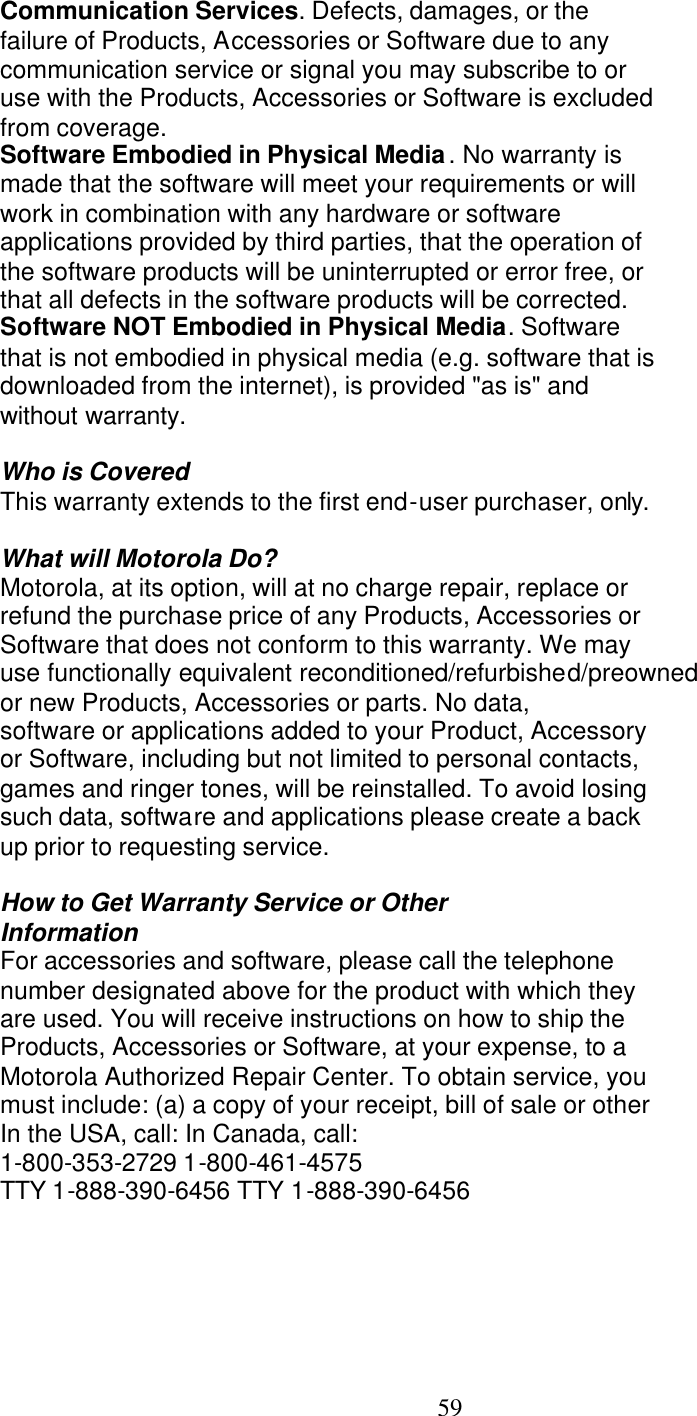   59 Communication Services. Defects, damages, or the failure of Products, Accessories or Software due to any communication service or signal you may subscribe to or use with the Products, Accessories or Software is excluded from coverage. Software Embodied in Physical Media. No warranty is made that the software will meet your requirements or will work in combination with any hardware or software applications provided by third parties, that the operation of the software products will be uninterrupted or error free, or that all defects in the software products will be corrected. Software NOT Embodied in Physical Media. Software that is not embodied in physical media (e.g. software that is downloaded from the internet), is provided "as is" and without warranty.  Who is Covered This warranty extends to the first end-user purchaser, only.  What will Motorola Do? Motorola, at its option, will at no charge repair, replace or refund the purchase price of any Products, Accessories or Software that does not conform to this warranty. We may use functionally equivalent reconditioned/refurbished/preowned or new Products, Accessories or parts. No data, software or applications added to your Product, Accessory or Software, including but not limited to personal contacts, games and ringer tones, will be reinstalled. To avoid losing such data, software and applications please create a back up prior to requesting service.  How to Get Warranty Service or Other Information For accessories and software, please call the telephone number designated above for the product with which they are used. You will receive instructions on how to ship the Products, Accessories or Software, at your expense, to a Motorola Authorized Repair Center. To obtain service, you must include: (a) a copy of your receipt, bill of sale or other In the USA, call: In Canada, call: 1-800-353-2729 1-800-461-4575 TTY 1-888-390-6456 TTY 1-888-390-6456 