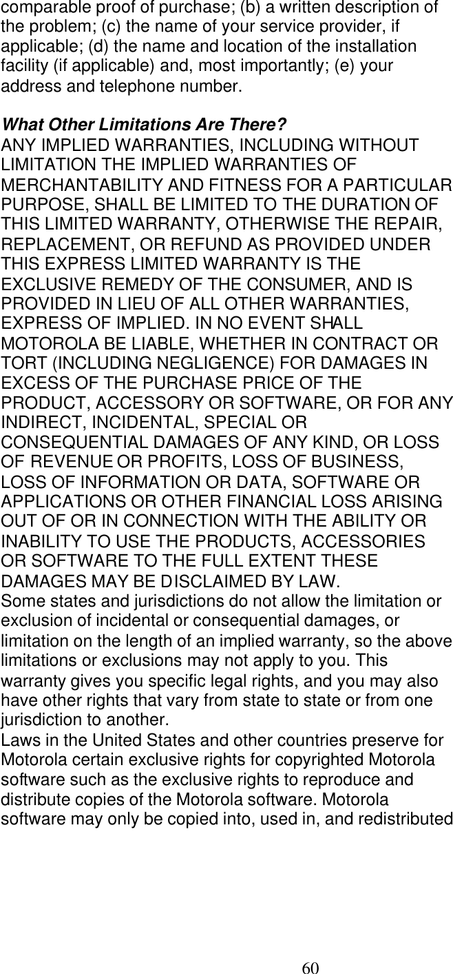   60 comparable proof of purchase; (b) a written description of the problem; (c) the name of your service provider, if applicable; (d) the name and location of the installation facility (if applicable) and, most importantly; (e) your address and telephone number.  What Other Limitations Are There? ANY IMPLIED WARRANTIES, INCLUDING WITHOUT LIMITATION THE IMPLIED WARRANTIES OF MERCHANTABILITY AND FITNESS FOR A PARTICULAR PURPOSE, SHALL BE LIMITED TO THE DURATION OF THIS LIMITED WARRANTY, OTHERWISE THE REPAIR, REPLACEMENT, OR REFUND AS PROVIDED UNDER THIS EXPRESS LIMITED WARRANTY IS THE EXCLUSIVE REMEDY OF THE CONSUMER, AND IS PROVIDED IN LIEU OF ALL OTHER WARRANTIES, EXPRESS OF IMPLIED. IN NO EVENT SHALL MOTOROLA BE LIABLE, WHETHER IN CONTRACT OR TORT (INCLUDING NEGLIGENCE) FOR DAMAGES IN EXCESS OF THE PURCHASE PRICE OF THE PRODUCT, ACCESSORY OR SOFTWARE, OR FOR ANY INDIRECT, INCIDENTAL, SPECIAL OR CONSEQUENTIAL DAMAGES OF ANY KIND, OR LOSS OF REVENUE OR PROFITS, LOSS OF BUSINESS, LOSS OF INFORMATION OR DATA, SOFTWARE OR APPLICATIONS OR OTHER FINANCIAL LOSS ARISING OUT OF OR IN CONNECTION WITH THE ABILITY OR INABILITY TO USE THE PRODUCTS, ACCESSORIES OR SOFTWARE TO THE FULL EXTENT THESE DAMAGES MAY BE DISCLAIMED BY LAW. Some states and jurisdictions do not allow the limitation or exclusion of incidental or consequential damages, or limitation on the length of an implied warranty, so the above limitations or exclusions may not apply to you. This warranty gives you specific legal rights, and you may also have other rights that vary from state to state or from one jurisdiction to another. Laws in the United States and other countries preserve for Motorola certain exclusive rights for copyrighted Motorola software such as the exclusive rights to reproduce and distribute copies of the Motorola software. Motorola software may only be copied into, used in, and redistributed 