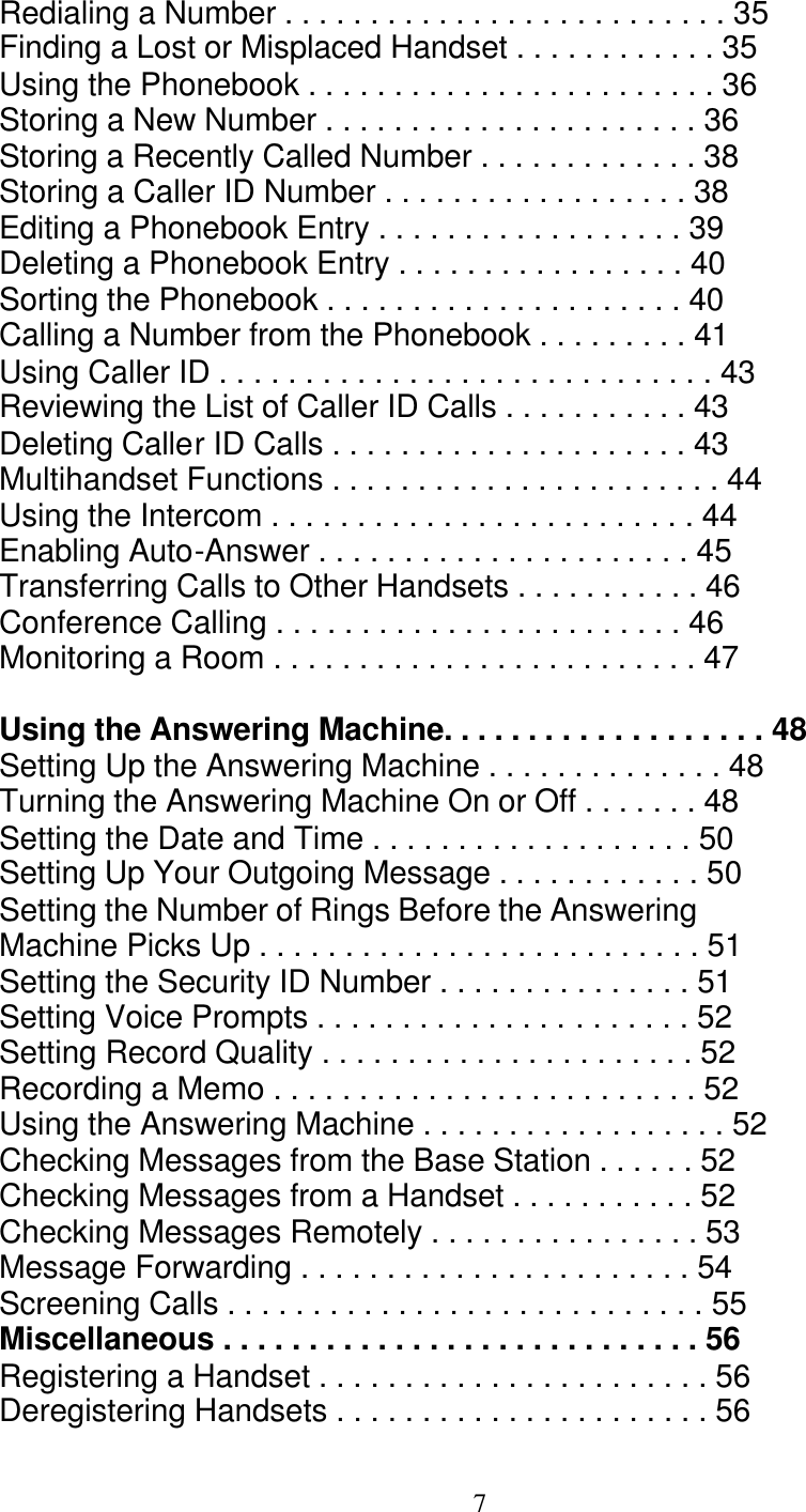   7 Redialing a Number . . . . . . . . . . . . . . . . . . . . . . . . . . 35 Finding a Lost or Misplaced Handset . . . . . . . . . . . . 35 Using the Phonebook . . . . . . . . . . . . . . . . . . . . . . . . 36 Storing a New Number . . . . . . . . . . . . . . . . . . . . . . 36 Storing a Recently Called Number . . . . . . . . . . . . . 38 Storing a Caller ID Number . . . . . . . . . . . . . . . . . . 38 Editing a Phonebook Entry . . . . . . . . . . . . . . . . . . 39 Deleting a Phonebook Entry . . . . . . . . . . . . . . . . . 40 Sorting the Phonebook . . . . . . . . . . . . . . . . . . . . . 40 Calling a Number from the Phonebook . . . . . . . . . 41 Using Caller ID . . . . . . . . . . . . . . . . . . . . . . . . . . . . . 43 Reviewing the List of Caller ID Calls . . . . . . . . . . . 43 Deleting Caller ID Calls . . . . . . . . . . . . . . . . . . . . . 43 Multihandset Functions . . . . . . . . . . . . . . . . . . . . . . . 44 Using the Intercom . . . . . . . . . . . . . . . . . . . . . . . . . 44 Enabling Auto-Answer . . . . . . . . . . . . . . . . . . . . . . 45 Transferring Calls to Other Handsets . . . . . . . . . . . 46 Conference Calling . . . . . . . . . . . . . . . . . . . . . . . . 46 Monitoring a Room . . . . . . . . . . . . . . . . . . . . . . . . . 47  Using the Answering Machine. . . . . . . . . . . . . . . . . . . 48 Setting Up the Answering Machine . . . . . . . . . . . . . . 48 Turning the Answering Machine On or Off . . . . . . . 48 Setting the Date and Time . . . . . . . . . . . . . . . . . . . 50 Setting Up Your Outgoing Message . . . . . . . . . . . . 50 Setting the Number of Rings Before the Answering Machine Picks Up . . . . . . . . . . . . . . . . . . . . . . . . . . 51 Setting the Security ID Number . . . . . . . . . . . . . . . 51 Setting Voice Prompts . . . . . . . . . . . . . . . . . . . . . . 52 Setting Record Quality . . . . . . . . . . . . . . . . . . . . . . 52 Recording a Memo . . . . . . . . . . . . . . . . . . . . . . . . . 52 Using the Answering Machine . . . . . . . . . . . . . . . . . . 52 Checking Messages from the Base Station . . . . . . 52 Checking Messages from a Handset . . . . . . . . . . . 52 Checking Messages Remotely . . . . . . . . . . . . . . . . 53 Message Forwarding . . . . . . . . . . . . . . . . . . . . . . . 54 Screening Calls . . . . . . . . . . . . . . . . . . . . . . . . . . . . 55 Miscellaneous . . . . . . . . . . . . . . . . . . . . . . . . . . . . 56 Registering a Handset . . . . . . . . . . . . . . . . . . . . . . . 56 Deregistering Handsets . . . . . . . . . . . . . . . . . . . . . . 56 