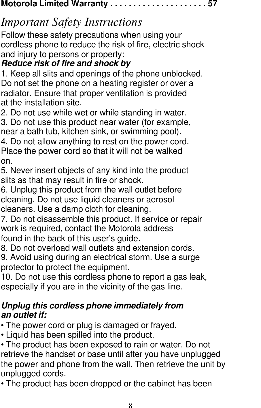   8 Motorola Limited Warranty . . . . . . . . . . . . . . . . . . . . . 57 Contents Important Safety Instructions Follow these safety precautions when using your cordless phone to reduce the risk of fire, electric shock and injury to persons or property: Reduce risk of fire and shock by 1. Keep all slits and openings of the phone unblocked. Do not set the phone on a heating register or over a radiator. Ensure that proper ventilation is provided at the installation site. 2. Do not use while wet or while standing in water. 3. Do not use this product near water (for example, near a bath tub, kitchen sink, or swimming pool). 4. Do not allow anything to rest on the power cord. Place the power cord so that it will not be walked on. 5. Never insert objects of any kind into the product slits as that may result in fire or shock. 6. Unplug this product from the wall outlet before cleaning. Do not use liquid cleaners or aerosol cleaners. Use a damp cloth for cleaning. 7. Do not disassemble this product. If service or repair work is required, contact the Motorola address found in the back of this user&rsquo;s guide. 8. Do not overload wall outlets and extension cords. 9. Avoid using during an electrical storm. Use a surge protector to protect the equipment. 10. Do not use this cordless phone to report a gas leak, especially if you are in the vicinity of the gas line.  Unplug this cordless phone immediately from an outlet if: &bull; The power cord or plug is damaged or frayed. &bull; Liquid has been spilled into the product. &bull; The product has been exposed to rain or water. Do not retrieve the handset or base until after you have unplugged the power and phone from the wall. Then retrieve the unit by unplugged cords. &bull; The product has been dropped or the cabinet has been 