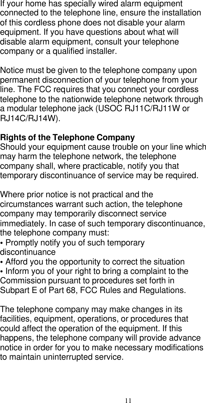   11 If your home has specially wired alarm equipment connected to the telephone line, ensure the installation of this cordless phone does not disable your alarm equipment. If you have questions about what will disable alarm equipment, consult your telephone company or a qualified installer.  Notice must be given to the telephone company upon permanent disconnection of your telephone from your line. The FCC requires that you connect your cordless telephone to the nationwide telephone network through a modular telephone jack (USOC RJ11C/RJ11W or RJ14C/RJ14W).  Rights of the Telephone Company Should your equipment cause trouble on your line which may harm the telephone network, the telephone company shall, where practicable, notify you that temporary discontinuance of service may be required.  Where prior notice is not practical and the circumstances warrant such action, the telephone company may temporarily disconnect service immediately. In case of such temporary discontinuance, the telephone company must: &bull; Promptly notify you of such temporary discontinuance &bull; Afford you the opportunity to correct the situation &bull; Inform you of your right to bring a complaint to the Commission pursuant to procedures set forth in Subpart E of Part 68, FCC Rules and Regulations.  The telephone company may make changes in its facilities, equipment, operations, or procedures that could affect the operation of the equipment. If this happens, the telephone company will provide advance notice in order for you to make necessary modifications to maintain uninterrupted service.  
