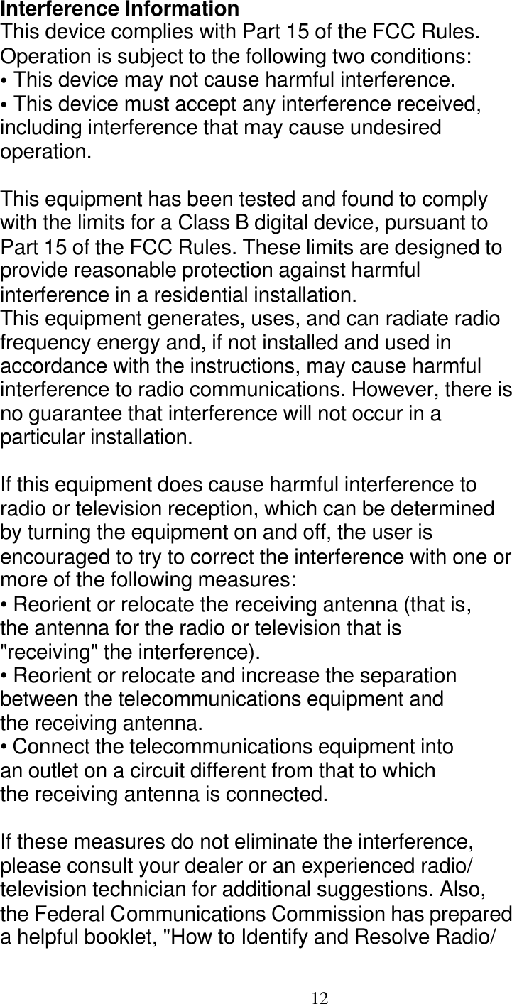  12 Interference Information This device complies with Part 15 of the FCC Rules. Operation is subject to the following two conditions: &bull; This device may not cause harmful interference. &bull; This device must accept any interference received, including interference that may cause undesired operation.  This equipment has been tested and found to comply with the limits for a Class B digital device, pursuant to Part 15 of the FCC Rules. These limits are designed to provide reasonable protection against harmful interference in a residential installation. This equipment generates, uses, and can radiate radio frequency energy and, if not installed and used in accordance with the instructions, may cause harmful interference to radio communications. However, there is no guarantee that interference will not occur in a particular installation.  If this equipment does cause harmful interference to radio or television reception, which can be determined by turning the equipment on and off, the user is encouraged to try to correct the interference with one or more of the following measures: &bull; Reorient or relocate the receiving antenna (that is, the antenna for the radio or television that is "receiving" the interference). &bull; Reorient or relocate and increase the separation between the telecommunications equipment and the receiving antenna. &bull; Connect the telecommunications equipment into an outlet on a circuit different from that to which the receiving antenna is connected.  If these measures do not eliminate the interference, please consult your dealer or an experienced radio/ television technician for additional suggestions. Also, the Federal Communications Commission has prepared a helpful booklet, "How to Identify and Resolve Radio/ 
