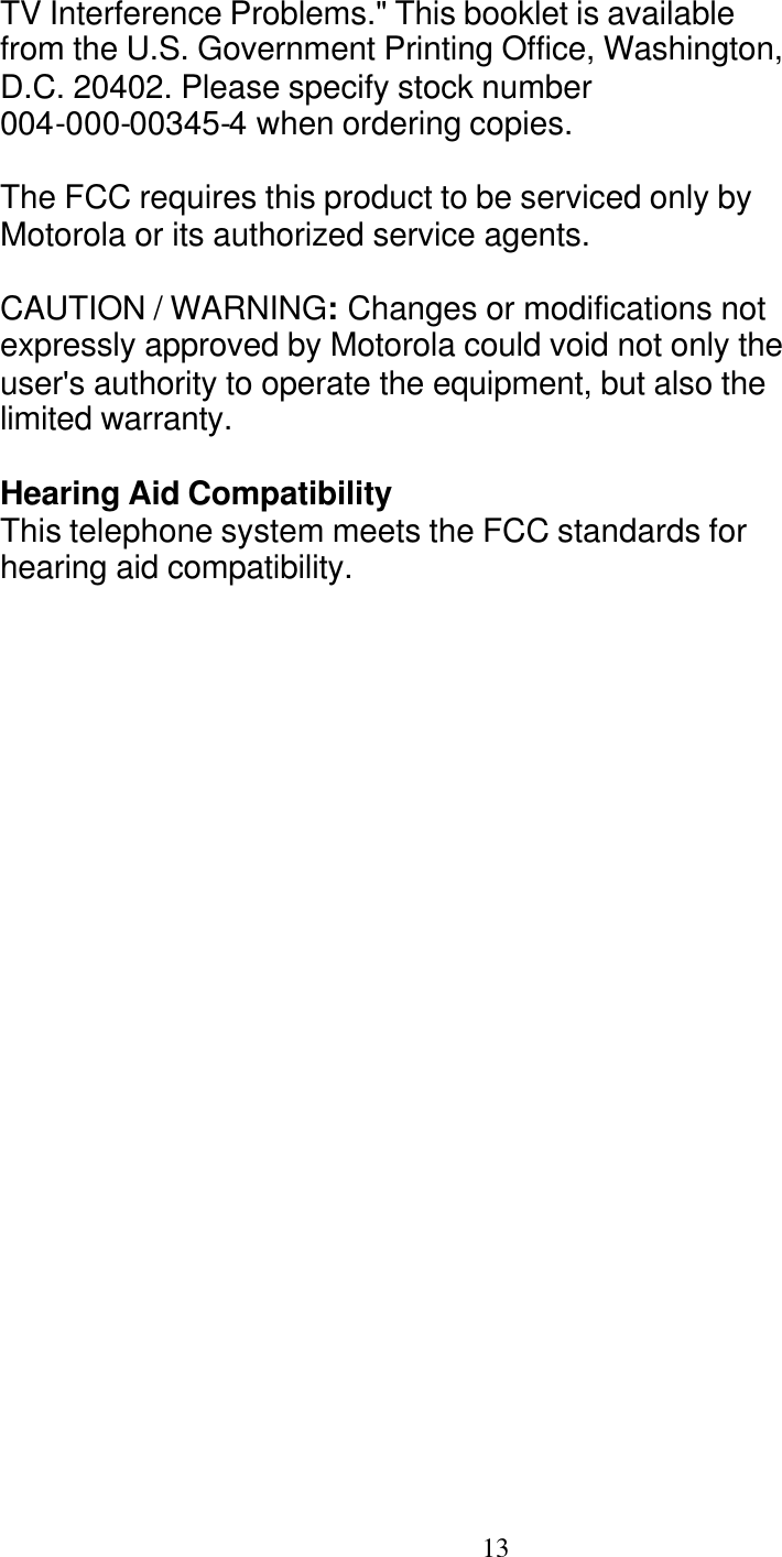   13 TV Interference Problems." This booklet is available from the U.S. Government Printing Office, Washington, D.C. 20402. Please specify stock number 004-000-00345-4 when ordering copies.  The FCC requires this product to be serviced only by Motorola or its authorized service agents.  CAUTION / WARNING: Changes or modifications not expressly approved by Motorola could void not only the user's authority to operate the equipment, but also the limited warranty. FCC Info Hearing Aid Compatibility This telephone system meets the FCC standards for hearing aid compatibility. 