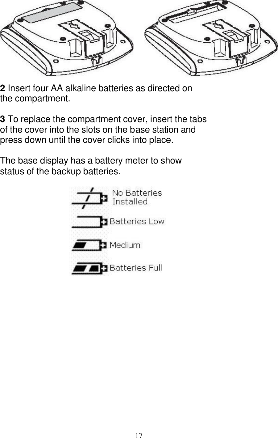   17  2 Insert four AA alkaline batteries as directed on the compartment.  3 To replace the compartment cover, insert the tabs of the cover into the slots on the base station and press down until the cover clicks into place.  The base display has a battery meter to show  status of the backup batteries.         