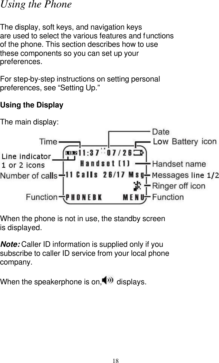   18 Using the Phone  The display, soft keys, and navigation keys are used to select the various features and functions of the phone. This section describes how to use these components so you can set up your preferences.  For step-by-step instructions on setting personal preferences, see &ldquo;Setting Up.&rdquo;  Using the Display  The main display:   When the phone is not in use, the standby screen is displayed.  Note: Caller ID information is supplied only if you subscribe to caller ID service from your local phone company.  When the speakerphone is on,  displays. 