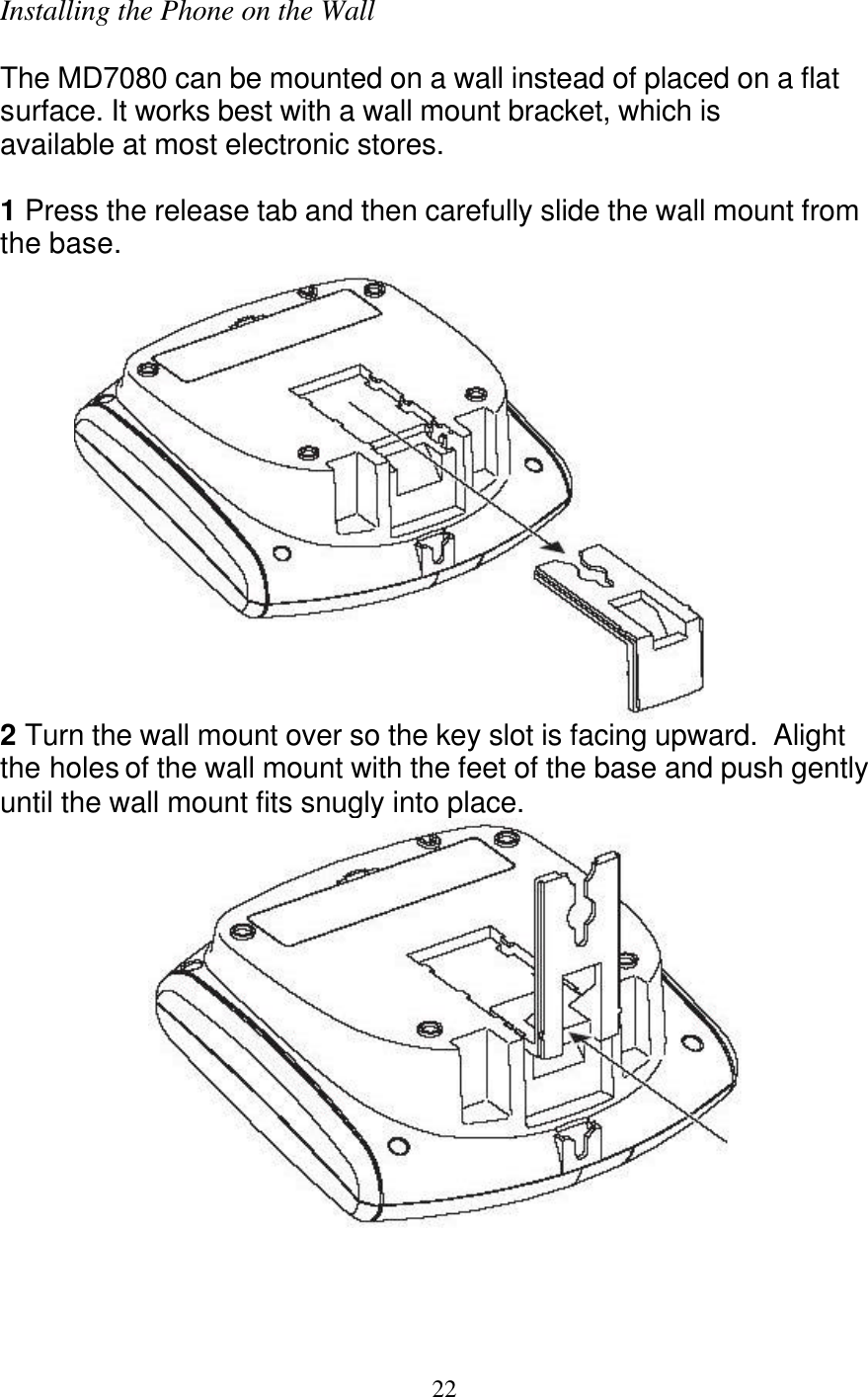   22 Installing the Phone on the Wall  The MD7080 can be mounted on a wall instead of placed on a flat surface. It works best with a wall mount bracket, which is available at most electronic stores.  1 Press the release tab and then carefully slide the wall mount from the base.  2 Turn the wall mount over so the key slot is facing upward.  Alight the holes of the wall mount with the feet of the base and push gently until the wall mount fits snugly into place.  