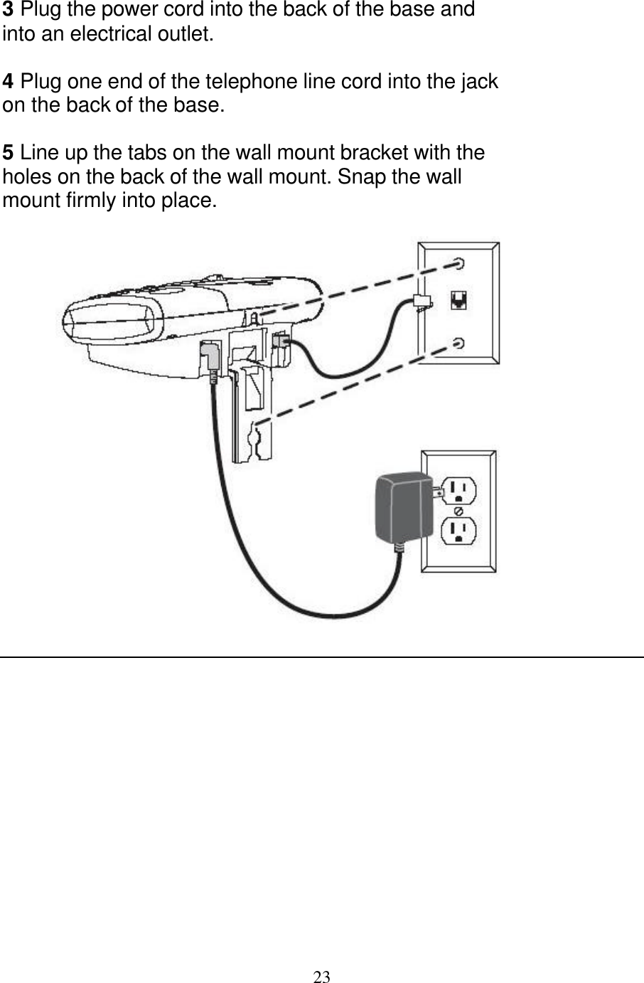   23  3 Plug the power cord into the back of the base and into an electrical outlet.  4 Plug one end of the telephone line cord into the jack on the back of the base.  5 Line up the tabs on the wall mount bracket with the holes on the back of the wall mount. Snap the wall mount firmly into place.    