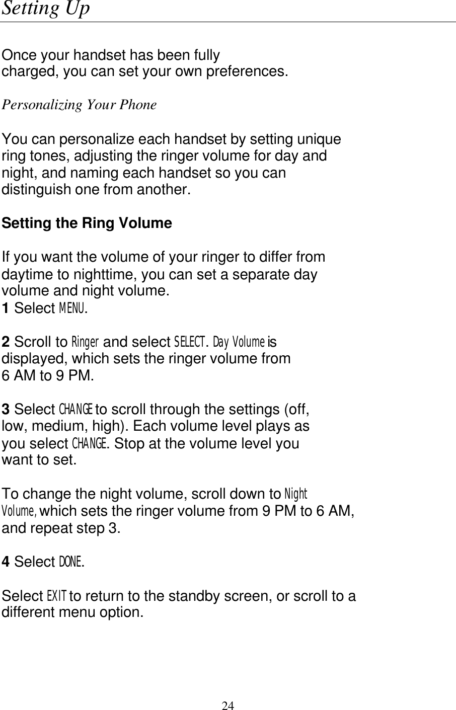   24 Setting Up  Once your handset has been fully charged, you can set your own preferences.  Personalizing Your Phone   You can personalize each handset by setting unique ring tones, adjusting the ringer volume for day and night, and naming each handset so you can distinguish one from another.  Setting the Ring Volume  If you want the volume of your ringer to differ from daytime to nighttime, you can set a separate day volume and night volume. 1 Select MENU.  2 Scroll to Ringer and select SELECT. Day Volume is displayed, which sets the ringer volume from 6 AM to 9 PM.  3 Select CHANGE to scroll through the settings (off, low, medium, high). Each volume level plays as you select CHANGE. Stop at the volume level you want to set.  To change the night volume, scroll down to Night Volume, which sets the ringer volume from 9 PM to 6 AM, and repeat step 3.  4 Select DONE.  Select EXIT to return to the standby screen, or scroll to a different menu option. 