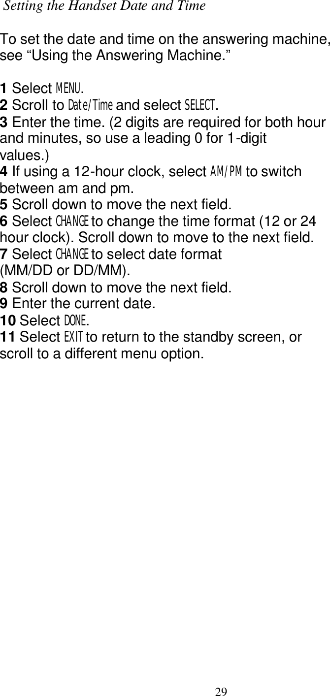   29  Setting the Handset Date and Time  To set the date and time on the answering machine, see &ldquo;Using the Answering Machine.&rdquo;  1 Select MENU. 2 Scroll to Date/Time and select SELECT. 3 Enter the time. (2 digits are required for both hour and minutes, so use a leading 0 for 1-digit values.) 4 If using a 12-hour clock, select AM/PM to switch between am and pm. 5 Scroll down to move the next field. 6 Select CHANGE to change the time format (12 or 24 hour clock). Scroll down to move to the next field. 7 Select CHANGE to select date format (MM/DD or DD/MM). 8 Scroll down to move the next field. 9 Enter the current date. 10 Select DONE. 11 Select EXIT to return to the standby screen, or scroll to a different menu option. 