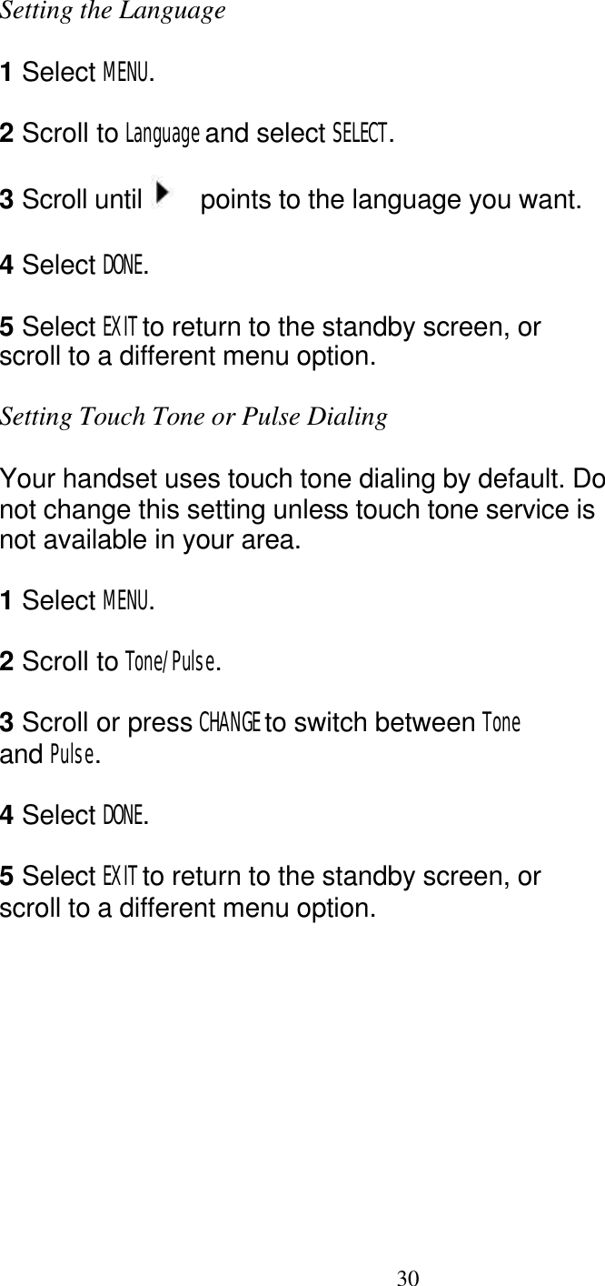   30 Setting the Language  1 Select MENU.  2 Scroll to Language and select SELECT.  3 Scroll until    points to the language you want.  4 Select DONE.  5 Select EXIT to return to the standby screen, or scroll to a different menu option.  Setting Touch Tone or Pulse Dialing  Your handset uses touch tone dialing by default. Do not change this setting unless touch tone service is not available in your area.  1 Select MENU.  2 Scroll to Tone/Pulse.  3 Scroll or press CHANGE to switch between Tone and Pulse.  4 Select DONE.  5 Select EXIT to return to the standby screen, or scroll to a different menu option. 