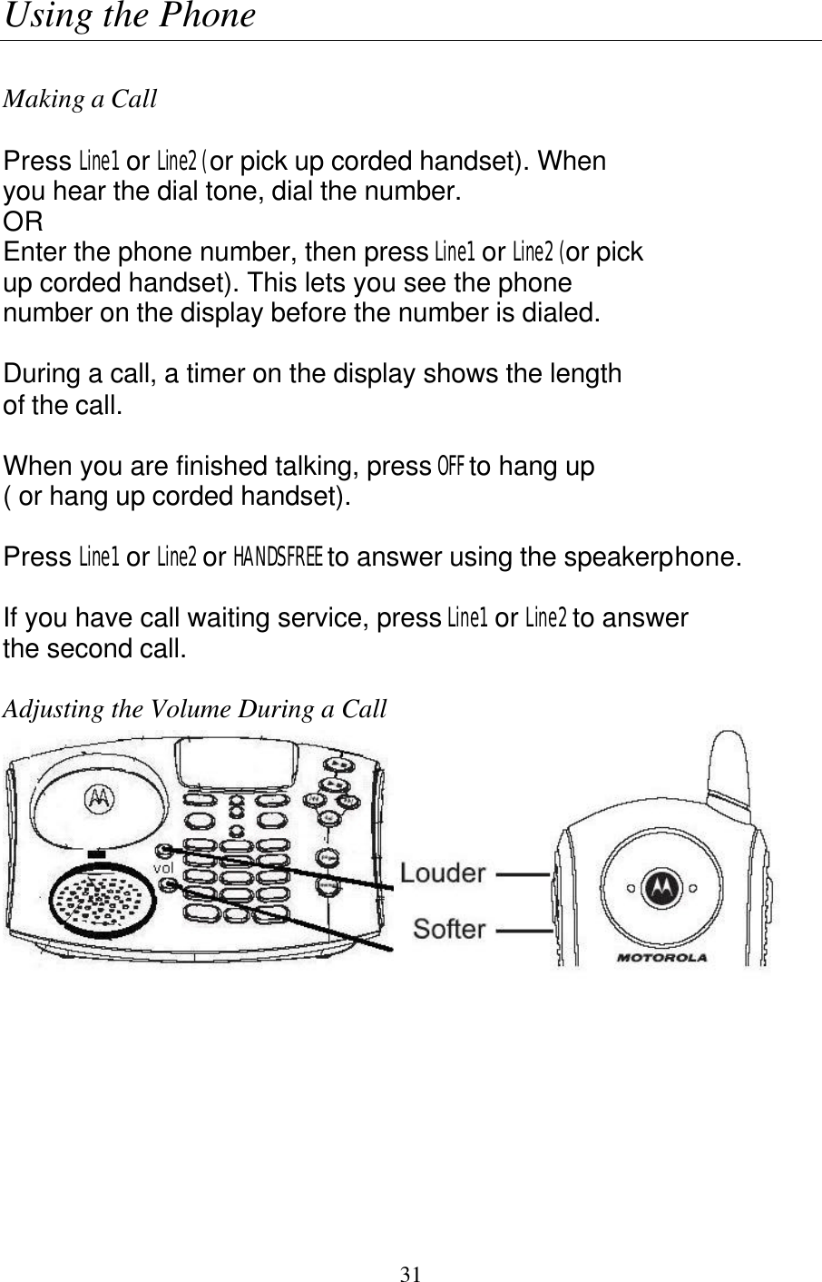   31 Using the Phone   Making a Call  Press Line1  or Line2 (or pick up corded handset). When  you hear the dial tone, dial the number. OR Enter the phone number, then press Line1  or Line2 (or pick  up corded handset). This lets you see the phone  number on the display before the number is dialed.  During a call, a timer on the display shows the length of the call.  When you are finished talking, press OFF to hang up  ( or hang up corded handset).  Press Line1  or Line2 or HANDSFREE to answer using the speakerphone.  If you have call waiting service, press Line1  or Line2 to answer the second call.  Adjusting the Volume During a Call  
