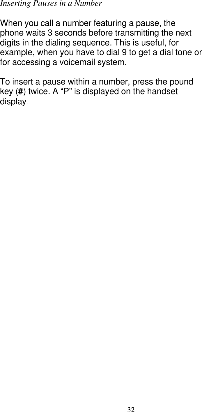   32 Inserting Pauses in a Number  When you call a number featuring a pause, the phone waits 3 seconds before transmitting the next digits in the dialing sequence. This is useful, for example, when you have to dial 9 to get a dial tone or for accessing a voicemail system.  To insert a pause within a number, press the pound key (#) twice. A &ldquo;P&rdquo; is displayed on the handset display. 