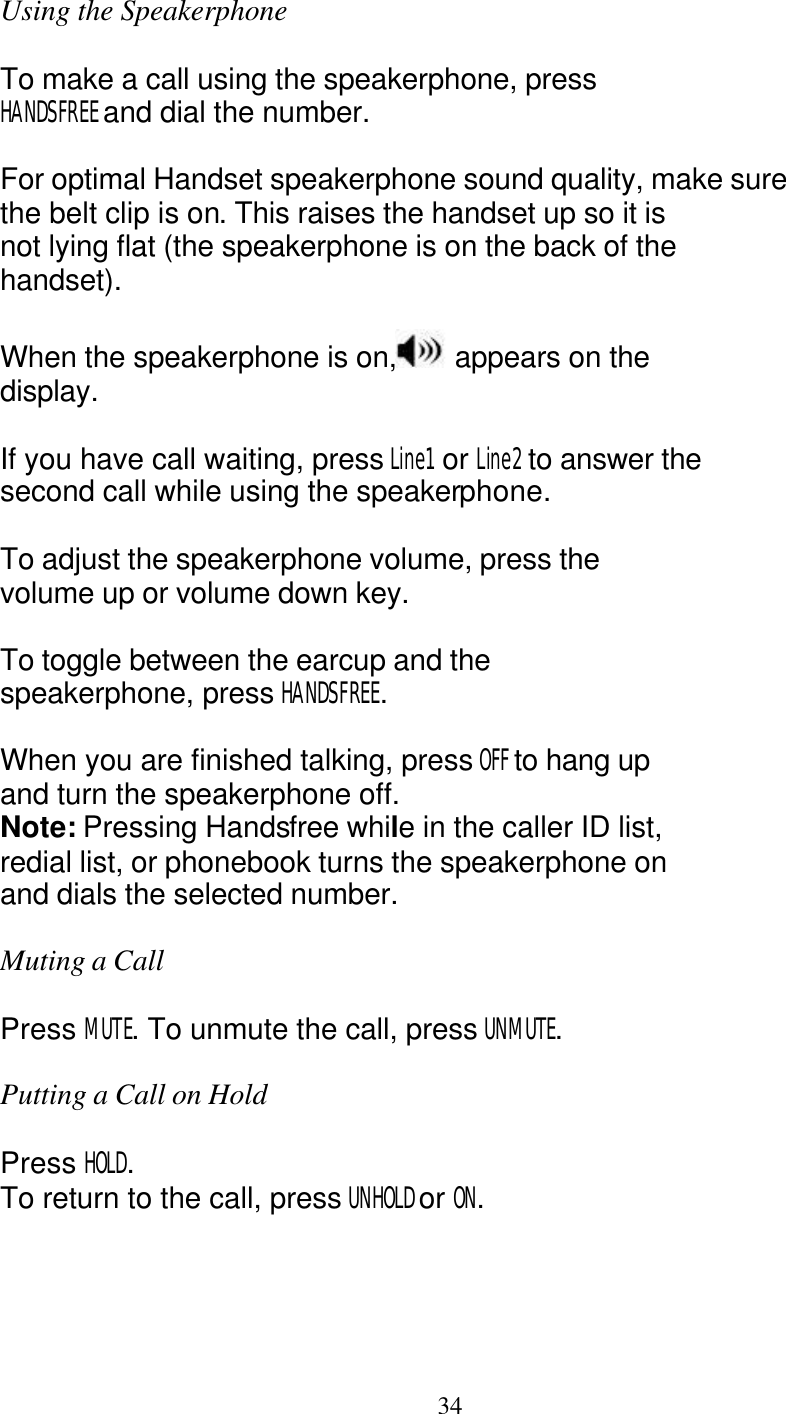   34 Using the Speakerphone  To make a call using the speakerphone, press HANDSFREE and dial the number.  For optimal Handset speakerphone sound quality, make sure the belt clip is on. This raises the handset up so it is not lying flat (the speakerphone is on the back of the handset).  When the speakerphone is on,  appears on the display.  If you have call waiting, press Line1  or Line2 to answer the second call while using the speakerphone.  To adjust the speakerphone volume, press the volume up or volume down key.  To toggle between the earcup and the speakerphone, press HANDSFREE.  When you are finished talking, press OFF to hang up and turn the speakerphone off. Note: Pressing Handsfree while in the caller ID list, redial list, or phonebook turns the speakerphone on and dials the selected number.  Muting a Call  Press MUTE. To unmute the call, press UNMUTE.  Putting a Call on Hold  Press HOLD. To return to the call, press UNHOLD or ON. 