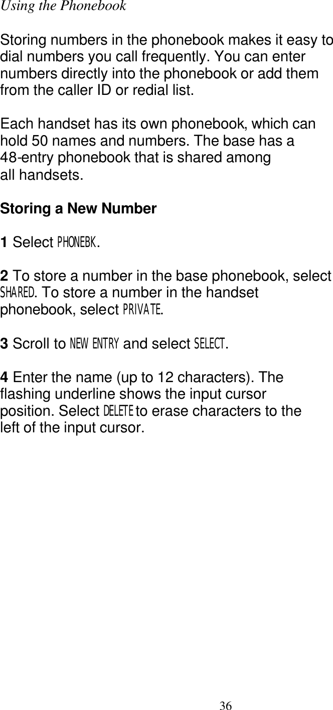   36 Using the Phonebook  Storing numbers in the phonebook makes it easy to dial numbers you call frequently. You can enter numbers directly into the phonebook or add them from the caller ID or redial list.  Each handset has its own phonebook, which can hold 50 names and numbers. The base has a 48-entry phonebook that is shared among all handsets.  Storing a New Number  1 Select PHONEBK.  2 To store a number in the base phonebook, select SHARED. To store a number in the handset phonebook, select PRIVATE.  3 Scroll to NEW ENTRY and select SELECT.  4 Enter the name (up to 12 characters). The flashing underline shows the input cursor position. Select DELETE to erase characters to the left of the input cursor. 