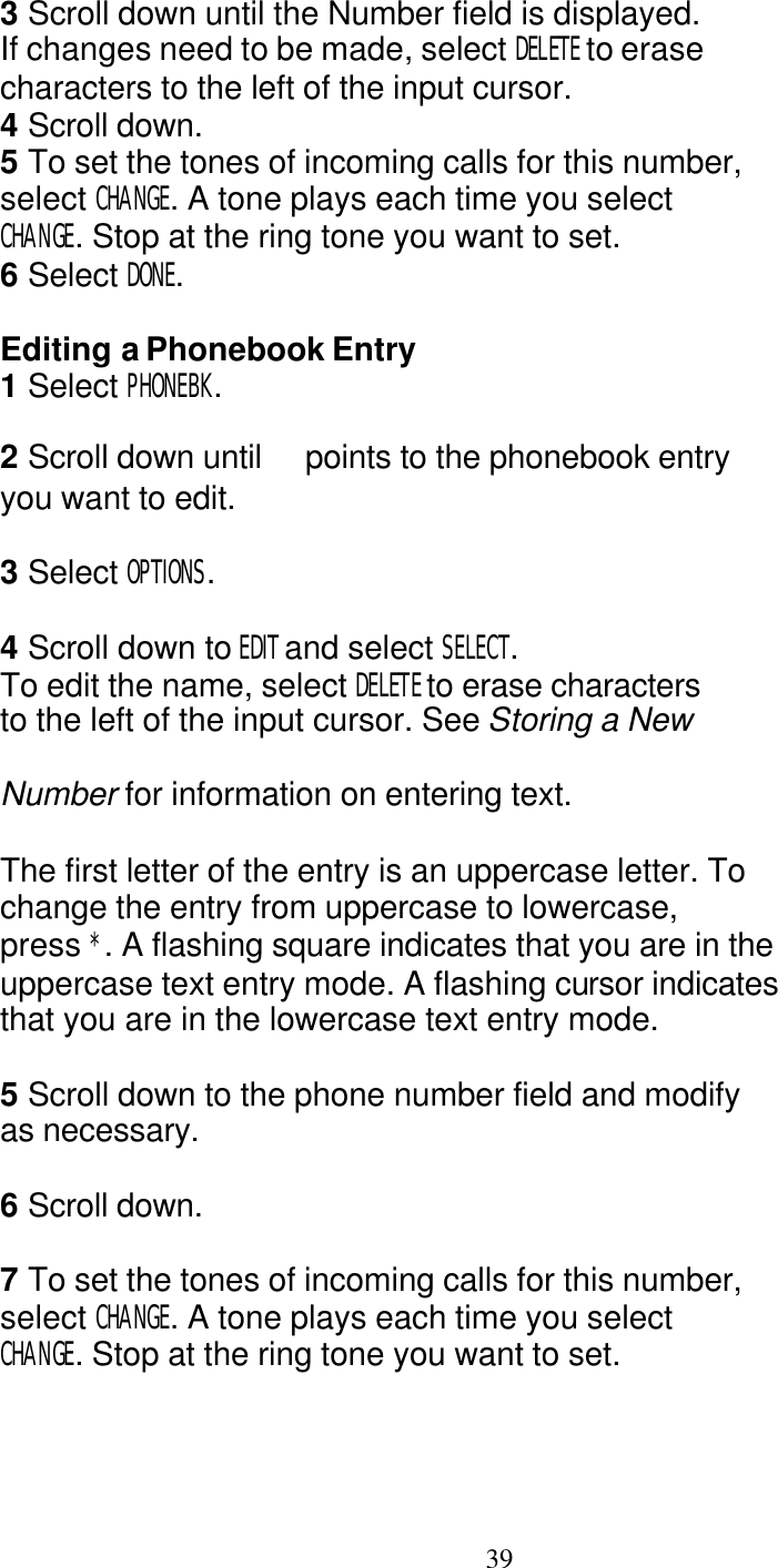   39 3 Scroll down until the Number field is displayed. If changes need to be made, select DELETE to erase characters to the left of the input cursor. 4 Scroll down. 5 To set the tones of incoming calls for this number, select CHANGE. A tone plays each time you select CHANGE. Stop at the ring tone you want to set. 6 Select DONE.  Editing a Phonebook Entry 1 Select PHONEBK.  2 Scroll down until   points to the phonebook entry you want to edit.  3 Select OPTIONS.  4 Scroll down to EDIT and select SELECT. To edit the name, select DELETE to erase characters to the left of the input cursor. See Storing a New  Number for information on entering text.  The first letter of the entry is an uppercase letter. To change the entry from uppercase to lowercase, press *. A flashing square indicates that you are in the uppercase text entry mode. A flashing cursor indicates that you are in the lowercase text entry mode.  5 Scroll down to the phone number field and modify as necessary.  6 Scroll down.  7 To set the tones of incoming calls for this number, select CHANGE. A tone plays each time you select CHANGE. Stop at the ring tone you want to set. 