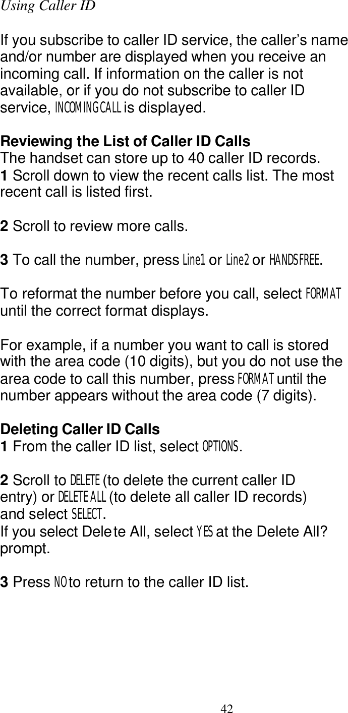   42 Using Caller ID  If you subscribe to caller ID service, the caller&rsquo;s name and/or number are displayed when you receive an incoming call. If information on the caller is not available, or if you do not subscribe to caller ID service, INCOMING CALL is displayed.  Reviewing the List of Caller ID Calls The handset can store up to 40 caller ID records. 1 Scroll down to view the recent calls list. The most recent call is listed first.  2 Scroll to review more calls.  3 To call the number, press Line1  or Line2 or HANDSFREE.  To reformat the number before you call, select FORMAT until the correct format displays.  For example, if a number you want to call is stored with the area code (10 digits), but you do not use the area code to call this number, press FORMAT until the number appears without the area code (7 digits).  Deleting Caller ID Calls 1 From the caller ID list, select OPTIONS.  2 Scroll to DELETE (to delete the current caller ID entry) or DELETE ALL (to delete all caller ID records) and select SELECT. If you select Delete All, select YES at the Delete All? prompt.  3 Press NO to return to the caller ID list. 