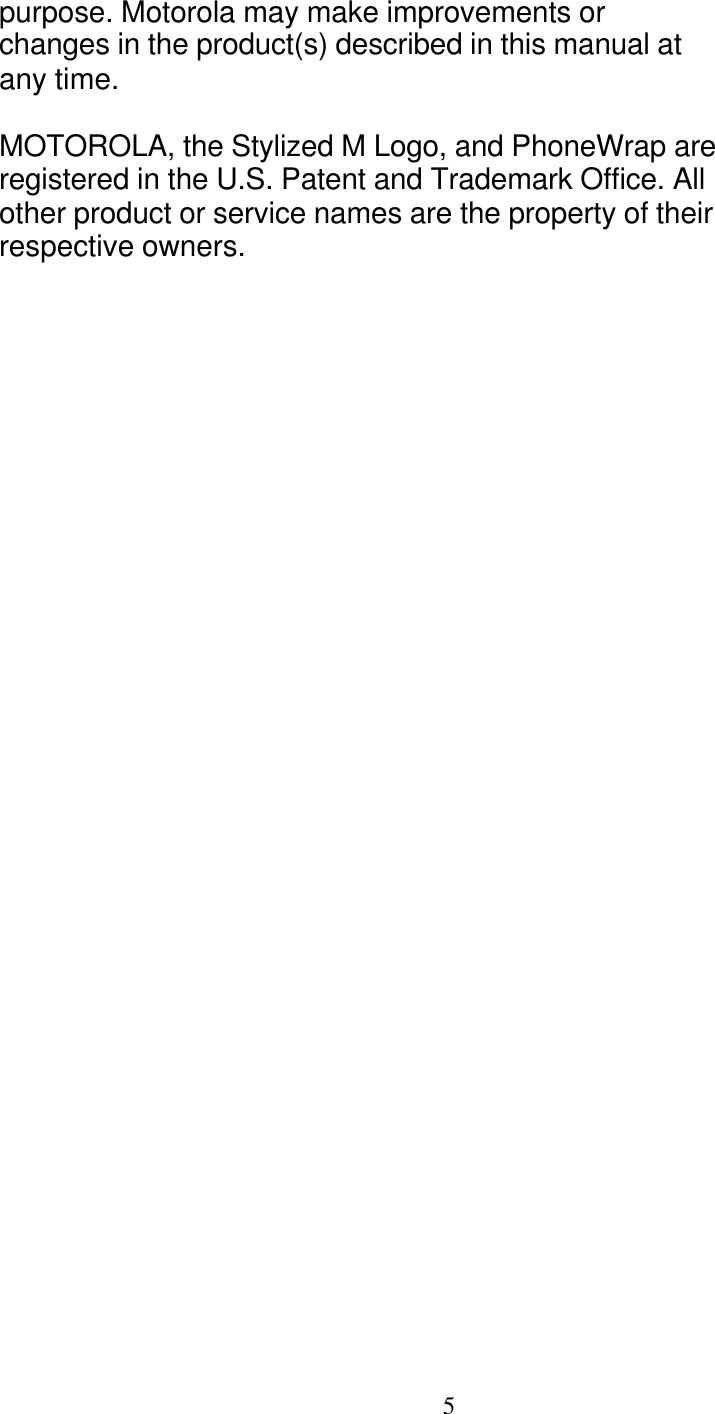   5 purpose. Motorola may make improvements or changes in the product(s) described in this manual at any time.  MOTOROLA, the Stylized M Logo, and PhoneWrap are registered in the U.S. Patent and Trademark Office. All other product or service names are the property of their respective owners. 