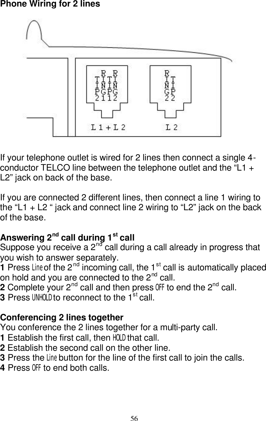   56 Phone Wiring for 2 lines    If your telephone outlet is wired for 2 lines then connect a single 4-conductor TELCO line between the telephone outlet and the &ldquo;L1 + L2&rdquo; jack on back of the base.  If you are connected 2 different lines, then connect a line 1 wiring to the &ldquo;L1 + L2 &ldquo; jack and connect line 2 wiring to &ldquo;L2&rdquo; jack on the back of the base.  Answering 2nd call during 1st call Suppose you receive a 2nd call during a call already in progress that you wish to answer separately. 1 Press Line of the 2nd incoming call, the 1st call is automatically placed on hold and you are connected to the 2nd call.  2 Complete your 2nd call and then press OFF to end the 2nd call.  3 Press UNHOLD to reconnect to the 1st call.  Conferencing 2 lines together You conference the 2 lines together for a multi-party call. 1 Establish the first call, then HOLD that call.  2 Establish the second call on the other line. 3 Press the Line button for the line of the first call to join the calls. 4 Press OFF to end both calls.   
